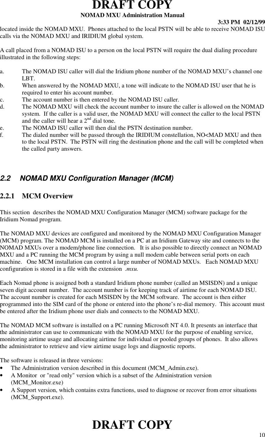 DRAFT COPYNOMAD MXU Administration Manual 3:33 PM  02/12/99DRAFT COPY 10located inside the NOMAD MXU.  Phones attached to the local PSTN will be able to receive NOMAD ISUcalls via the NOMAD MXU and IRIDIUM global system.A call placed from a NOMAD ISU to a person on the local PSTN will require the dual dialing procedureillustrated in the following steps:a. The NOMAD ISU caller will dial the Iridium phone number of the NOMAD MXU’s channel oneLBT.b. When answered by the NOMAD MXU, a tone will indicate to the NOMAD ISU user that he isrequired to enter his account number.c. The account number is then entered by the NOMAD ISU caller.d. The NOMAD MXU will check the account number to insure the caller is allowed on the NOMADsystem.  If the caller is a valid user, the NOMAD MXU will connect the caller to the local PSTNand the caller will hear a 2nd dial tone.e. The NOMAD ISU caller will then dial the PSTN destination number.f. The dialed number will be passed through the IRIDIUM constellation, NO&lt;MAD MXU and thento the local PSTN.  The PSTN will ring the destination phone and the call will be completed whenthe called party answers.2.2   NOMAD MXU Configuration Manager (MCM)2.2.1 MCM OverviewThis section  describes the NOMAD MXU Configuration Manager (MCM) software package for theIridium Nomad program.The NOMAD MXU devices are configured and monitored by the NOMAD MXU Configuration Manager(MCM) program. The NOMAD MCM is installed on a PC at an Iridium Gateway site and connects to theNOMAD MXUs over a modem/phone line connection.   It is also possible to directly connect an NOMADMXU and a PC running the MCM program by using a null modem cable between serial ports on eachmachine.   One MCM installation can control a large number of NOMAD MXUs.   Each NOMAD MXUconfiguration is stored in a file with the extension  .mxu.Each Nomad phone is assigned both a standard Iridium phone number (called an MSISDN) and a uniqueseven digit account number.  The account number is for keeping track of airtime for each NOMAD ISU.The account number is created for each MSISDN by the MCM software.  The account is then eitherprogrammed into the SIM card of the phone or entered into the phone’s re-dial memory.  This account mustbe entered after the Iridium phone user dials and connects to the NOMAD MXU.The NOMAD MCM software is installed on a PC running Microsoft NT 4.0. It presents an interface thatthe administrator can use to communicate with the NOMAD MXU for the purpose of enabling service,monitoring airtime usage and allocating airtime for individual or pooled groups of phones.  It also allowsthe administrator to retrieve and view airtime usage logs and diagnostic reports.The software is released in three versions:• The Administration version described in this document (MCM_Admin.exe).• A Monitor  or &quot;read only&quot; version which is a subset of the Administration version(MCM_Monitor.exe)• A Support version, which contains extra functions, used to diagnose or recover from error situations(MCM_Support.exe).