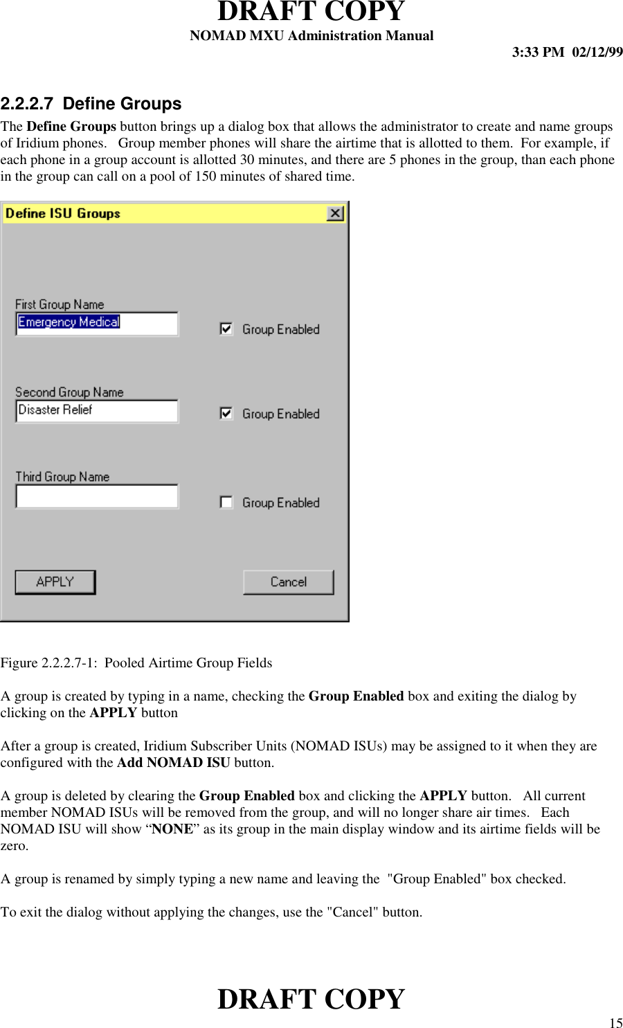 DRAFT COPYNOMAD MXU Administration Manual 3:33 PM  02/12/99DRAFT COPY 152.2.2.7 Define GroupsThe Define Groups button brings up a dialog box that allows the administrator to create and name groupsof Iridium phones.   Group member phones will share the airtime that is allotted to them.  For example, ifeach phone in a group account is allotted 30 minutes, and there are 5 phones in the group, than each phonein the group can call on a pool of 150 minutes of shared time.Figure 2.2.2.7-1:  Pooled Airtime Group FieldsA group is created by typing in a name, checking the Group Enabled box and exiting the dialog byclicking on the APPLY buttonAfter a group is created, Iridium Subscriber Units (NOMAD ISUs) may be assigned to it when they areconfigured with the Add NOMAD ISU button.A group is deleted by clearing the Group Enabled box and clicking the APPLY button.   All currentmember NOMAD ISUs will be removed from the group, and will no longer share air times.   EachNOMAD ISU will show “NONE” as its group in the main display window and its airtime fields will bezero.A group is renamed by simply typing a new name and leaving the  &quot;Group Enabled&quot; box checked.To exit the dialog without applying the changes, use the &quot;Cancel&quot; button.