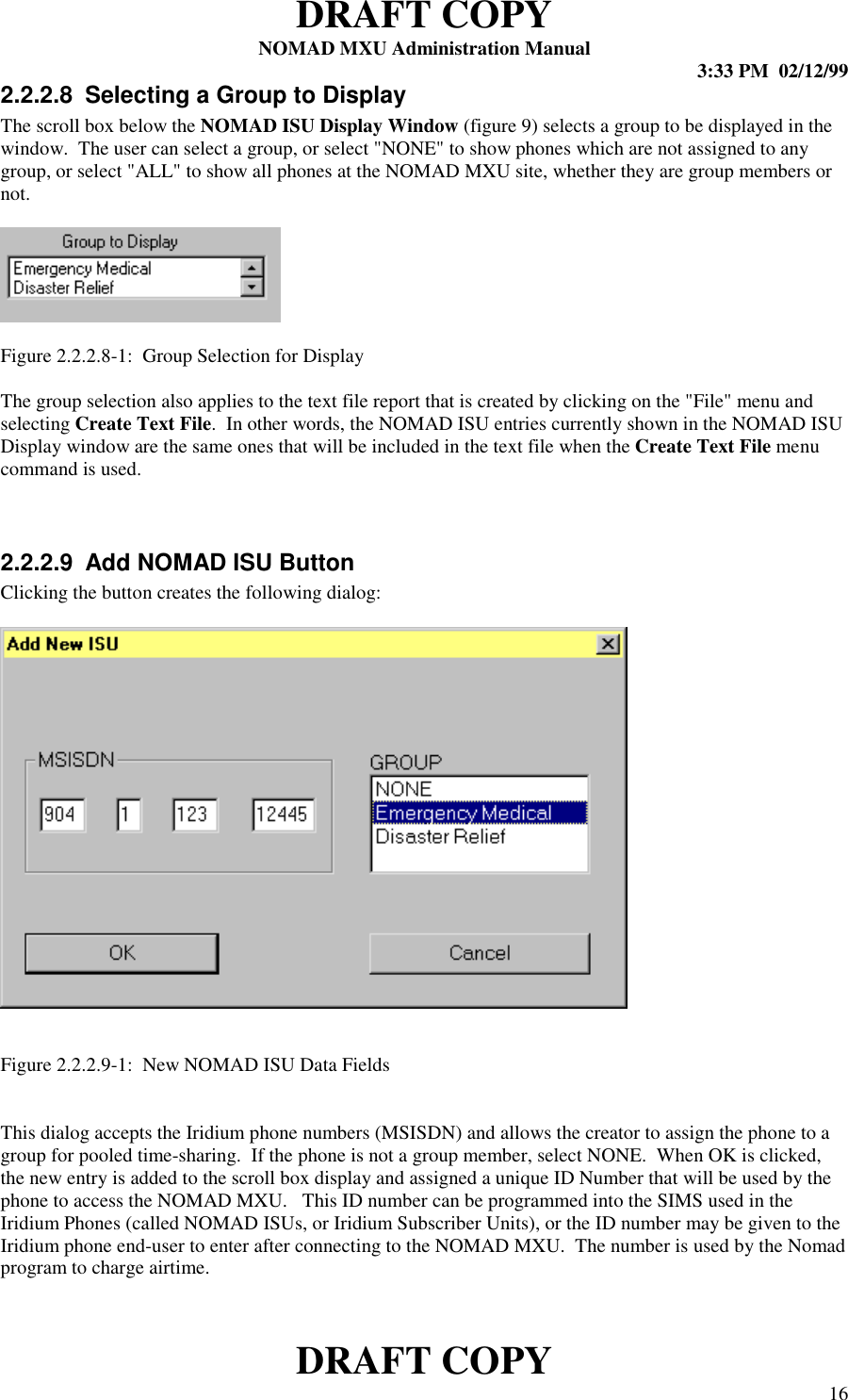 DRAFT COPYNOMAD MXU Administration Manual 3:33 PM  02/12/99DRAFT COPY 162.2.2.8  Selecting a Group to DisplayThe scroll box below the NOMAD ISU Display Window (figure 9) selects a group to be displayed in thewindow.  The user can select a group, or select &quot;NONE&quot; to show phones which are not assigned to anygroup, or select &quot;ALL&quot; to show all phones at the NOMAD MXU site, whether they are group members ornot.Figure 2.2.2.8-1:  Group Selection for DisplayThe group selection also applies to the text file report that is created by clicking on the &quot;File&quot; menu andselecting Create Text File.  In other words, the NOMAD ISU entries currently shown in the NOMAD ISUDisplay window are the same ones that will be included in the text file when the Create Text File menucommand is used.2.2.2.9  Add NOMAD ISU ButtonClicking the button creates the following dialog:Figure 2.2.2.9-1:  New NOMAD ISU Data FieldsThis dialog accepts the Iridium phone numbers (MSISDN) and allows the creator to assign the phone to agroup for pooled time-sharing.  If the phone is not a group member, select NONE.  When OK is clicked,the new entry is added to the scroll box display and assigned a unique ID Number that will be used by thephone to access the NOMAD MXU.   This ID number can be programmed into the SIMS used in theIridium Phones (called NOMAD ISUs, or Iridium Subscriber Units), or the ID number may be given to theIridium phone end-user to enter after connecting to the NOMAD MXU.  The number is used by the Nomadprogram to charge airtime.