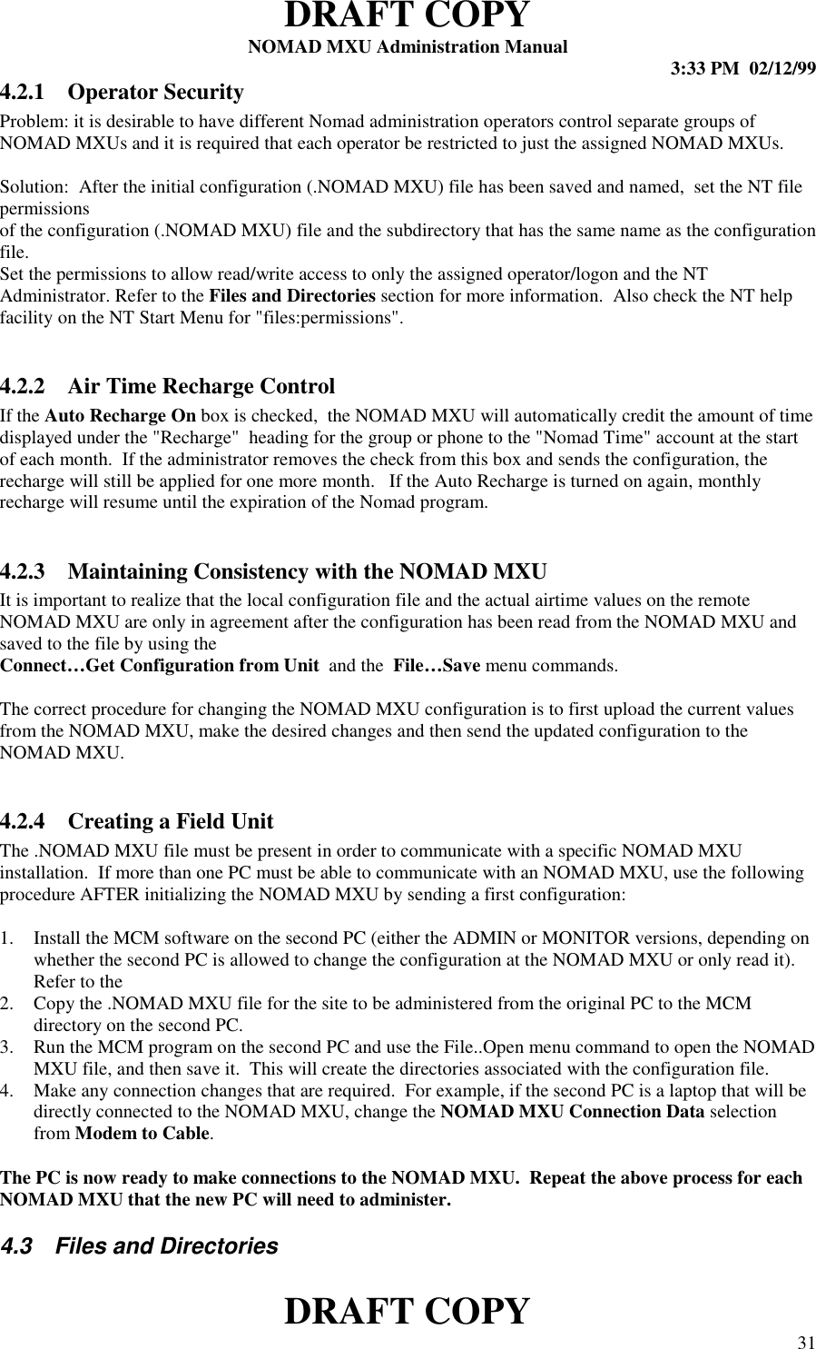 DRAFT COPYNOMAD MXU Administration Manual 3:33 PM  02/12/99DRAFT COPY 314.2.1 Operator SecurityProblem: it is desirable to have different Nomad administration operators control separate groups ofNOMAD MXUs and it is required that each operator be restricted to just the assigned NOMAD MXUs.Solution:  After the initial configuration (.NOMAD MXU) file has been saved and named,  set the NT filepermissionsof the configuration (.NOMAD MXU) file and the subdirectory that has the same name as the configurationfile.Set the permissions to allow read/write access to only the assigned operator/logon and the NTAdministrator. Refer to the Files and Directories section for more information.  Also check the NT helpfacility on the NT Start Menu for &quot;files:permissions&quot;.4.2.2 Air Time Recharge ControlIf the Auto Recharge On box is checked,  the NOMAD MXU will automatically credit the amount of timedisplayed under the &quot;Recharge&quot;  heading for the group or phone to the &quot;Nomad Time&quot; account at the startof each month.  If the administrator removes the check from this box and sends the configuration, therecharge will still be applied for one more month.   If the Auto Recharge is turned on again, monthlyrecharge will resume until the expiration of the Nomad program.4.2.3 Maintaining Consistency with the NOMAD MXUIt is important to realize that the local configuration file and the actual airtime values on the remoteNOMAD MXU are only in agreement after the configuration has been read from the NOMAD MXU andsaved to the file by using theConnect…Get Configuration from Unit  and the  File…Save menu commands.The correct procedure for changing the NOMAD MXU configuration is to first upload the current valuesfrom the NOMAD MXU, make the desired changes and then send the updated configuration to theNOMAD MXU.4.2.4 Creating a Field UnitThe .NOMAD MXU file must be present in order to communicate with a specific NOMAD MXUinstallation.  If more than one PC must be able to communicate with an NOMAD MXU, use the followingprocedure AFTER initializing the NOMAD MXU by sending a first configuration:1. Install the MCM software on the second PC (either the ADMIN or MONITOR versions, depending onwhether the second PC is allowed to change the configuration at the NOMAD MXU or only read it).Refer to the2. Copy the .NOMAD MXU file for the site to be administered from the original PC to the MCMdirectory on the second PC.3. Run the MCM program on the second PC and use the File..Open menu command to open the NOMADMXU file, and then save it.  This will create the directories associated with the configuration file.4. Make any connection changes that are required.  For example, if the second PC is a laptop that will bedirectly connected to the NOMAD MXU, change the NOMAD MXU Connection Data selectionfrom Modem to Cable.The PC is now ready to make connections to the NOMAD MXU.  Repeat the above process for eachNOMAD MXU that the new PC will need to administer.4.3  Files and Directories