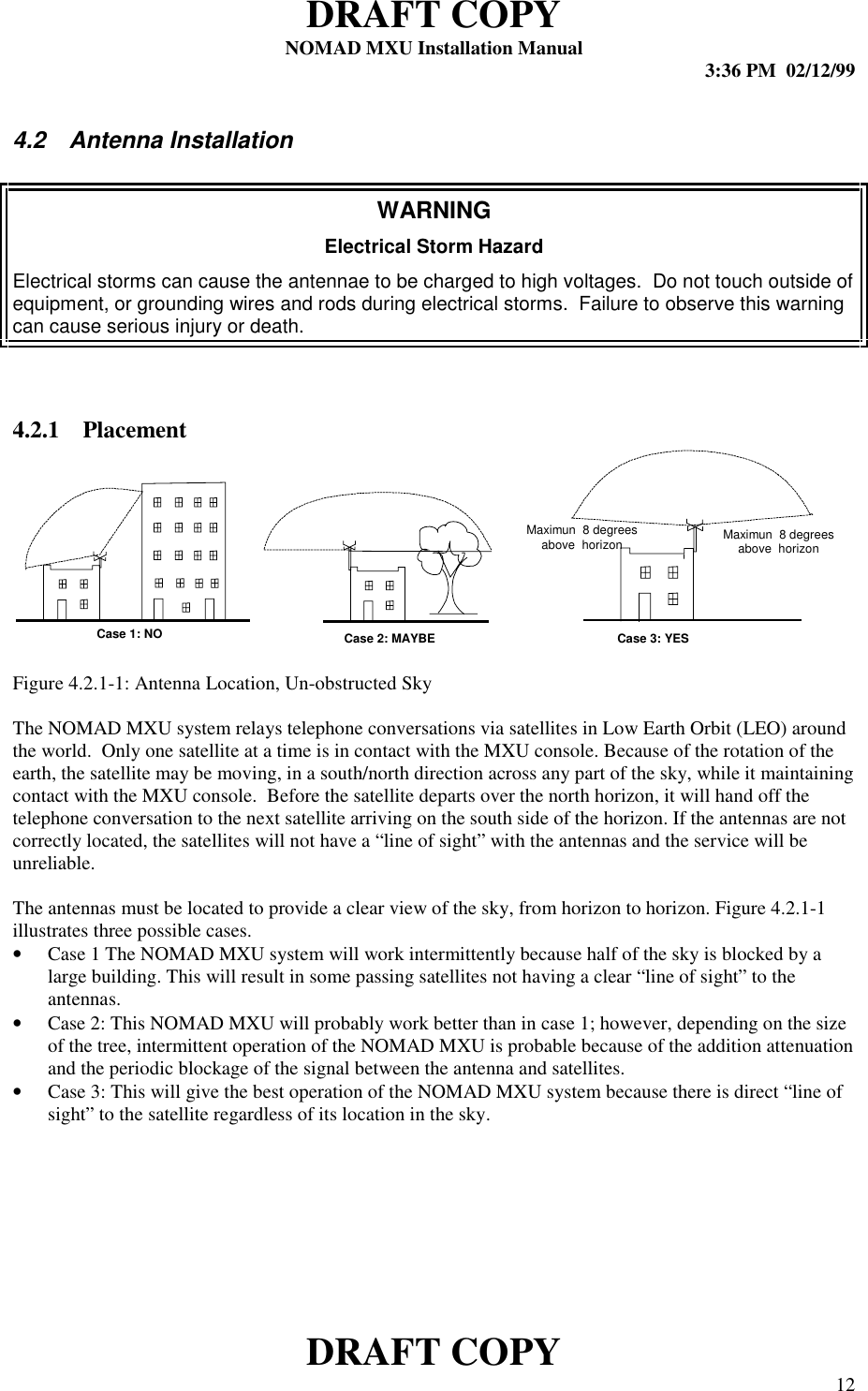 DRAFT COPYNOMAD MXU Installation Manual 3:36 PM  02/12/99DRAFT COPY 124.2  Antenna InstallationWARNINGElectrical Storm HazardElectrical storms can cause the antennae to be charged to high voltages.  Do not touch outside ofequipment, or grounding wires and rods during electrical storms.  Failure to observe this warningcan cause serious injury or death.4.2.1 PlacementFigure 4.2.1-1: Antenna Location, Un-obstructed SkyThe NOMAD MXU system relays telephone conversations via satellites in Low Earth Orbit (LEO) aroundthe world.  Only one satellite at a time is in contact with the MXU console. Because of the rotation of theearth, the satellite may be moving, in a south/north direction across any part of the sky, while it maintainingcontact with the MXU console.  Before the satellite departs over the north horizon, it will hand off thetelephone conversation to the next satellite arriving on the south side of the horizon. If the antennas are notcorrectly located, the satellites will not have a “line of sight” with the antennas and the service will beunreliable.The antennas must be located to provide a clear view of the sky, from horizon to horizon. Figure 4.2.1-1illustrates three possible cases.• Case 1 The NOMAD MXU system will work intermittently because half of the sky is blocked by alarge building. This will result in some passing satellites not having a clear “line of sight” to theantennas.• Case 2: This NOMAD MXU will probably work better than in case 1; however, depending on the sizeof the tree, intermittent operation of the NOMAD MXU is probable because of the addition attenuationand the periodic blockage of the signal between the antenna and satellites.• Case 3: This will give the best operation of the NOMAD MXU system because there is direct “line ofsight” to the satellite regardless of its location in the sky.Case 1: NO Case 2: MAYBE Case 3: YESMaximun  8 degreesabove  horizon Maximun  8 degreesabove  horizon