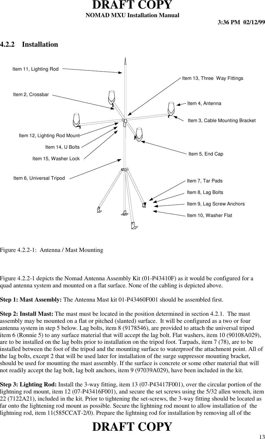 DRAFT COPYNOMAD MXU Installation Manual 3:36 PM  02/12/99DRAFT COPY 134.2.2 InstallationFigure 4.2.2-1:  Antenna / Mast MountingFigure 4.2.2-1 depicts the Nomad Antenna Assembly Kit (01-P43410F) as it would be configured for aquad antenna system and mounted on a flat surface. None of the cabling is depicted above.Step 1: Mast Assembly: The Antenna Mast kit 01-P43460F001 should be assembled first.Step 2: Install Mast: The mast must be located in the position determined in section 4.2.1.  The mastassembly may be mounted on a flat or pitched (slanted) surface.  It will be configured as a two or fourantenna system in step 5 below. Lag bolts, item 8 (9178546), are provided to attach the universal tripoditem 6 (Ronnie 5) to any surface material that will accept the lag bolt. Flat washers, item 10 (90108A029),are to be installed on the lag bolts prior to installation on the tripod foot. Tarpads, item 7 (78), are to beinstalled between the foot of the tripod and the mounting surface to waterproof the attachment point. All ofthe lag bolts, except 2 that will be used later for installation of the surge suppressor mounting bracket,should be used for mounting the mast assembly. If the surface is concrete or some other material that willnot readily accept the lag bolt, lag bolt anchors, item 9 (97039A029), have been included in the kit.Step 3: Lighting Rod: Install the 3-way fitting, item 13 (07-P43417F001), over the circular portion of thelightning rod mount, item 12 (07-P43416F001), and secure the set screws using the 5/32 allen wrench, item22 (7122A21), included in the kit. Prior to tightening the set-screws, the 3-way fitting should be located asfar onto the lightening rod mount as possible. Secure the lightning rod mount to allow installation of  thelightning rod, item 11(585CCAT-2/0). Prepare the lightning rod for installation by removing all of theItem 11, Lighting RodItem 2, CrossbarItem 12, Lighting Rod MountItem 14, U BoltsItem 15, Washer LockItem 6, Universal TripodItem 13, Three  Way FittingsItem 4, AntennaItem 5, End CapItem 3, Cable Mounting BracketItem 7, Tar PadsItem 8, Lag BoltsItem 9, Lag Screw AnchorsItem 10, Washer Flat