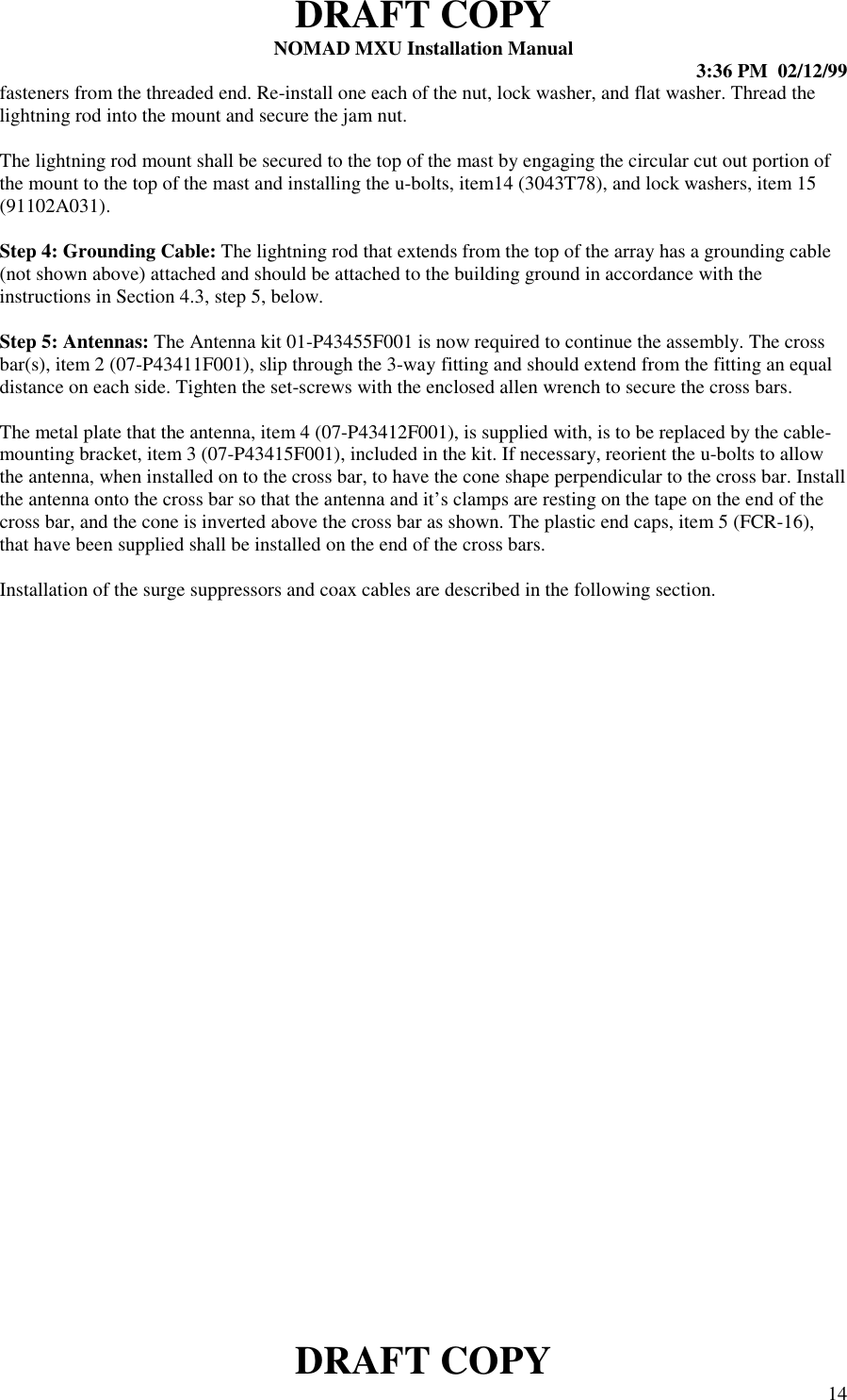 DRAFT COPYNOMAD MXU Installation Manual 3:36 PM  02/12/99DRAFT COPY 14fasteners from the threaded end. Re-install one each of the nut, lock washer, and flat washer. Thread thelightning rod into the mount and secure the jam nut.The lightning rod mount shall be secured to the top of the mast by engaging the circular cut out portion ofthe mount to the top of the mast and installing the u-bolts, item14 (3043T78), and lock washers, item 15(91102A031).Step 4: Grounding Cable: The lightning rod that extends from the top of the array has a grounding cable(not shown above) attached and should be attached to the building ground in accordance with theinstructions in Section 4.3, step 5, below.Step 5: Antennas: The Antenna kit 01-P43455F001 is now required to continue the assembly. The crossbar(s), item 2 (07-P43411F001), slip through the 3-way fitting and should extend from the fitting an equaldistance on each side. Tighten the set-screws with the enclosed allen wrench to secure the cross bars.The metal plate that the antenna, item 4 (07-P43412F001), is supplied with, is to be replaced by the cable-mounting bracket, item 3 (07-P43415F001), included in the kit. If necessary, reorient the u-bolts to allowthe antenna, when installed on to the cross bar, to have the cone shape perpendicular to the cross bar. Installthe antenna onto the cross bar so that the antenna and it’s clamps are resting on the tape on the end of thecross bar, and the cone is inverted above the cross bar as shown. The plastic end caps, item 5 (FCR-16),that have been supplied shall be installed on the end of the cross bars.Installation of the surge suppressors and coax cables are described in the following section.