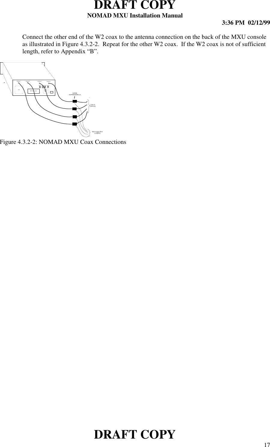 DRAFT COPYNOMAD MXU Installation Manual 3:36 PM  02/12/99DRAFT COPY 17Connect the other end of the W2 coax to the antenna connection on the back of the MXU consoleas illustrated in Figure 4.3.2-2.  Repeat for the other W2 coax.  If the W2 coax is not of sufficientlength, refer to Appendix “B”.Figure 4.3.2-2: NOMAD MXU Coax ConnectionsFan PowerSupplyFanSIM Access CoverAntenna 1 Antenna 2 Antenna 3 Antenna 4Line 1 Line 2 Line 3 Line 4SURGESUPPRESS ORS (4)Bare Copper Wireto EARTHCoax toAntennas