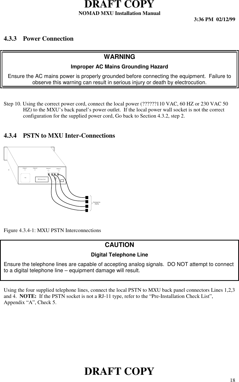 DRAFT COPYNOMAD MXU Installation Manual 3:36 PM  02/12/99DRAFT COPY 184.3.3 Power ConnectionWARNINGImproper AC Mains Grounding HazardEnsure the AC mains power is properly grounded before connecting the equipment.  Failure toobserve this warning can result in serious injury or death by electrocution.Step 10. Using the correct power cord, connect the local power (??????110 VAC, 60 HZ or 230 VAC 50HZ) to the MXU’s back panel’s power outlet.  If the local power wall socket is not the correctconfiguration for the supplied power cord, Go back to Section 4.3.2, step 2.4.3.4 PSTN to MXU Inter-ConnectionsFigure 4.3.4-1: MXU PSTN InterconnectionsCAUTIONDigital Telephone LineEnsure the telephone lines are capable of accepting analog signals.  DO NOT attempt to connectto a digital telephone line – equipment damage will result.Using the four supplied telephone lines, connect the local PSTN to MXU back panel connectors Lines 1,2,3and 4.  NOTE:  If the PSTN socket is not a RJ-11 type, refer to the “Pre-Installation Check List”,Appendix “A”, Check 5.Fan PowerSupplyFanSIM Access CoverAntenna 1 Antenna 2 Antenna 3 Antenna 4Line 1 Line 2 Line 3 Lin e 4Connect toPSTN