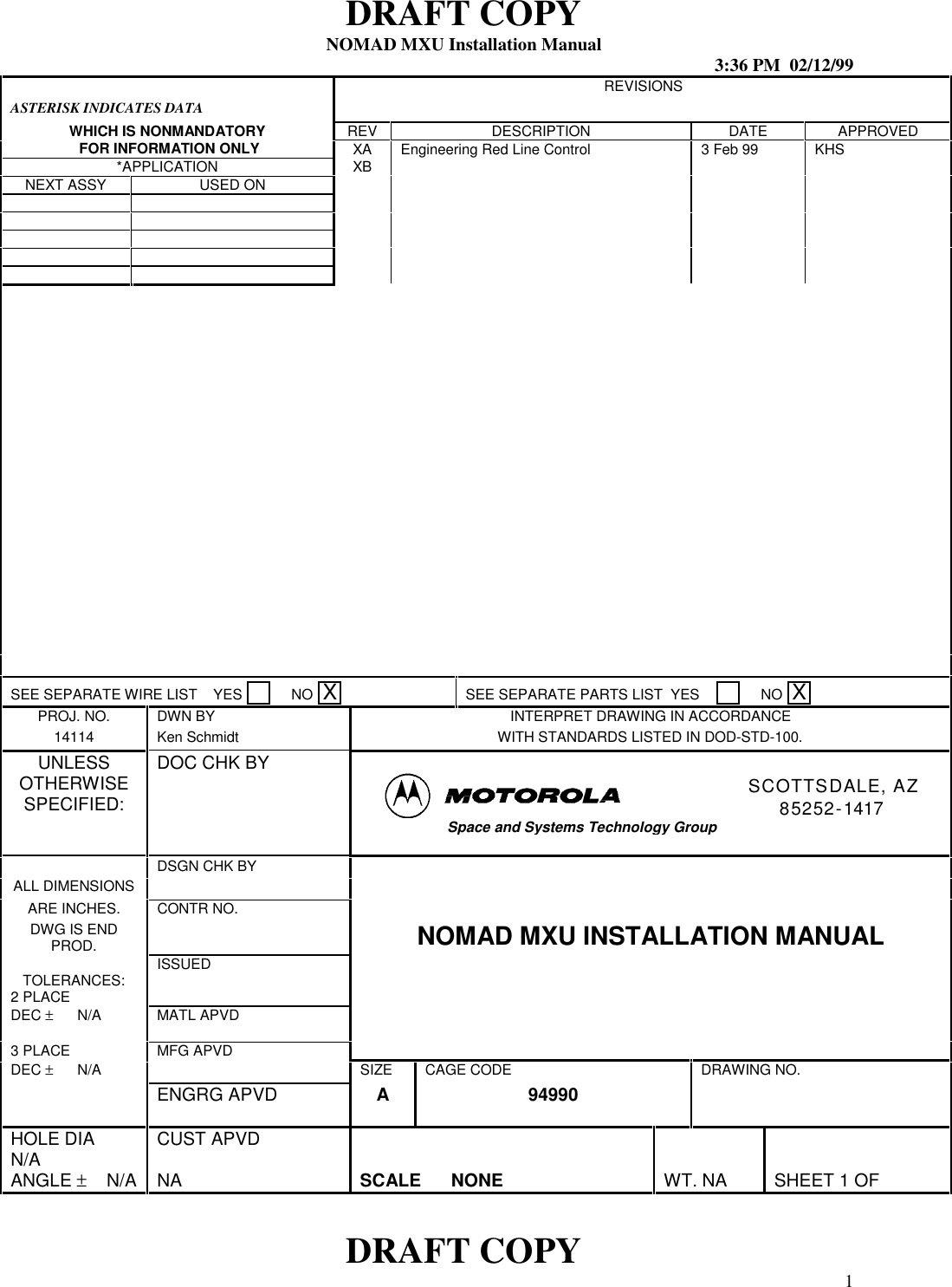 DRAFT COPYNOMAD MXU Installation Manual 3:36 PM  02/12/99DRAFT COPY 1ASTERISK INDICATES DATAREVISIONSWHICH IS NONMANDATORY REV DESCRIPTION DATE APPROVED FOR INFORMATION ONLY XA Engineering Red Line Control 3 Feb 99 KHS*APPLICATION XBNEXT ASSY USED ONSEE SEPARATE WIRE LIST    YES       NO  XSEE SEPARATE PARTS LIST  YES          NO  XPROJ. NO. DWN BY INTERPRET DRAWING IN ACCORDANCE14114 Ken Schmidt WITH STANDARDS LISTED IN DOD-STD-100.UNLESSOTHERWISESPECIFIED:DOC CHK BYSCOTTSDALE, AZ85252-1417Space and Systems Technology GroupDSGN CHK BYALL DIMENSIONSARE INCHES. CONTR NO.DWG IS ENDPROD. NOMAD MXU INSTALLATION MANUALISSUEDTOLERANCES:2 PLACEDEC ±      N/A MATL APVD3 PLACE MFG APVDDEC ±      N/A SIZE CAGE CODE DRAWING NO.ENGRG APVD A 94990HOLE DIAN/A CUST APVDANGLE ±    N/A NA SCALE      NONE WT. NA SHEET 1 OF