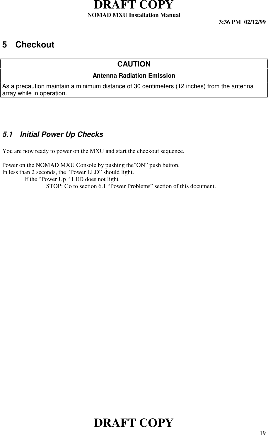 DRAFT COPYNOMAD MXU Installation Manual 3:36 PM  02/12/99DRAFT COPY 195 CheckoutCAUTIONAntenna Radiation EmissionAs a precaution maintain a minimum distance of 30 centimeters (12 inches) from the antennaarray while in operation.5.1  Initial Power Up ChecksYou are now ready to power on the MXU and start the checkout sequence.Power on the NOMAD MXU Console by pushing the”ON” push button.In less than 2 seconds, the “Power LED” should light.If the “Power Up “ LED does not lightSTOP: Go to section 6.1 “Power Problems” section of this document.