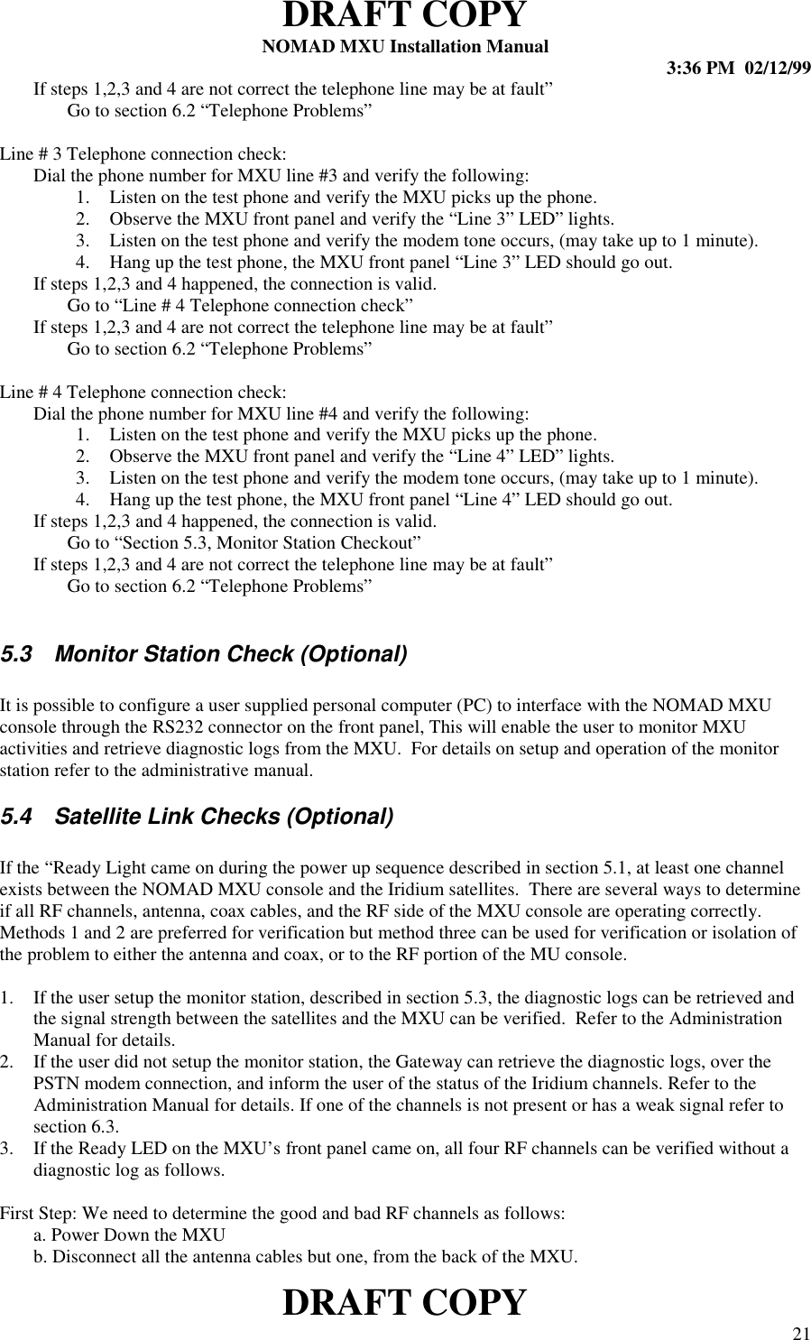 DRAFT COPYNOMAD MXU Installation Manual 3:36 PM  02/12/99DRAFT COPY 21 If steps 1,2,3 and 4 are not correct the telephone line may be at fault” Go to section 6.2 “Telephone Problems”  Line # 3 Telephone connection check: Dial the phone number for MXU line #3 and verify the following:1. Listen on the test phone and verify the MXU picks up the phone.2. Observe the MXU front panel and verify the “Line 3” LED” lights.3. Listen on the test phone and verify the modem tone occurs, (may take up to 1 minute).4. Hang up the test phone, the MXU front panel “Line 3” LED should go out.If steps 1,2,3 and 4 happened, the connection is valid.Go to “Line # 4 Telephone connection check” If steps 1,2,3 and 4 are not correct the telephone line may be at fault” Go to section 6.2 “Telephone Problems” Line # 4 Telephone connection check: Dial the phone number for MXU line #4 and verify the following:1. Listen on the test phone and verify the MXU picks up the phone.2. Observe the MXU front panel and verify the “Line 4” LED” lights.3. Listen on the test phone and verify the modem tone occurs, (may take up to 1 minute).4. Hang up the test phone, the MXU front panel “Line 4” LED should go out.If steps 1,2,3 and 4 happened, the connection is valid.Go to “Section 5.3, Monitor Station Checkout” If steps 1,2,3 and 4 are not correct the telephone line may be at fault” Go to section 6.2 “Telephone Problems”5.3  Monitor Station Check (Optional)It is possible to configure a user supplied personal computer (PC) to interface with the NOMAD MXUconsole through the RS232 connector on the front panel, This will enable the user to monitor MXUactivities and retrieve diagnostic logs from the MXU.  For details on setup and operation of the monitorstation refer to the administrative manual.5.4  Satellite Link Checks (Optional)If the “Ready Light came on during the power up sequence described in section 5.1, at least one channelexists between the NOMAD MXU console and the Iridium satellites.  There are several ways to determineif all RF channels, antenna, coax cables, and the RF side of the MXU console are operating correctly.Methods 1 and 2 are preferred for verification but method three can be used for verification or isolation ofthe problem to either the antenna and coax, or to the RF portion of the MU console.1. If the user setup the monitor station, described in section 5.3, the diagnostic logs can be retrieved andthe signal strength between the satellites and the MXU can be verified.  Refer to the AdministrationManual for details.2. If the user did not setup the monitor station, the Gateway can retrieve the diagnostic logs, over thePSTN modem connection, and inform the user of the status of the Iridium channels. Refer to theAdministration Manual for details. If one of the channels is not present or has a weak signal refer tosection 6.3.3. If the Ready LED on the MXU’s front panel came on, all four RF channels can be verified without adiagnostic log as follows.First Step: We need to determine the good and bad RF channels as follows:a. Power Down the MXUb. Disconnect all the antenna cables but one, from the back of the MXU.