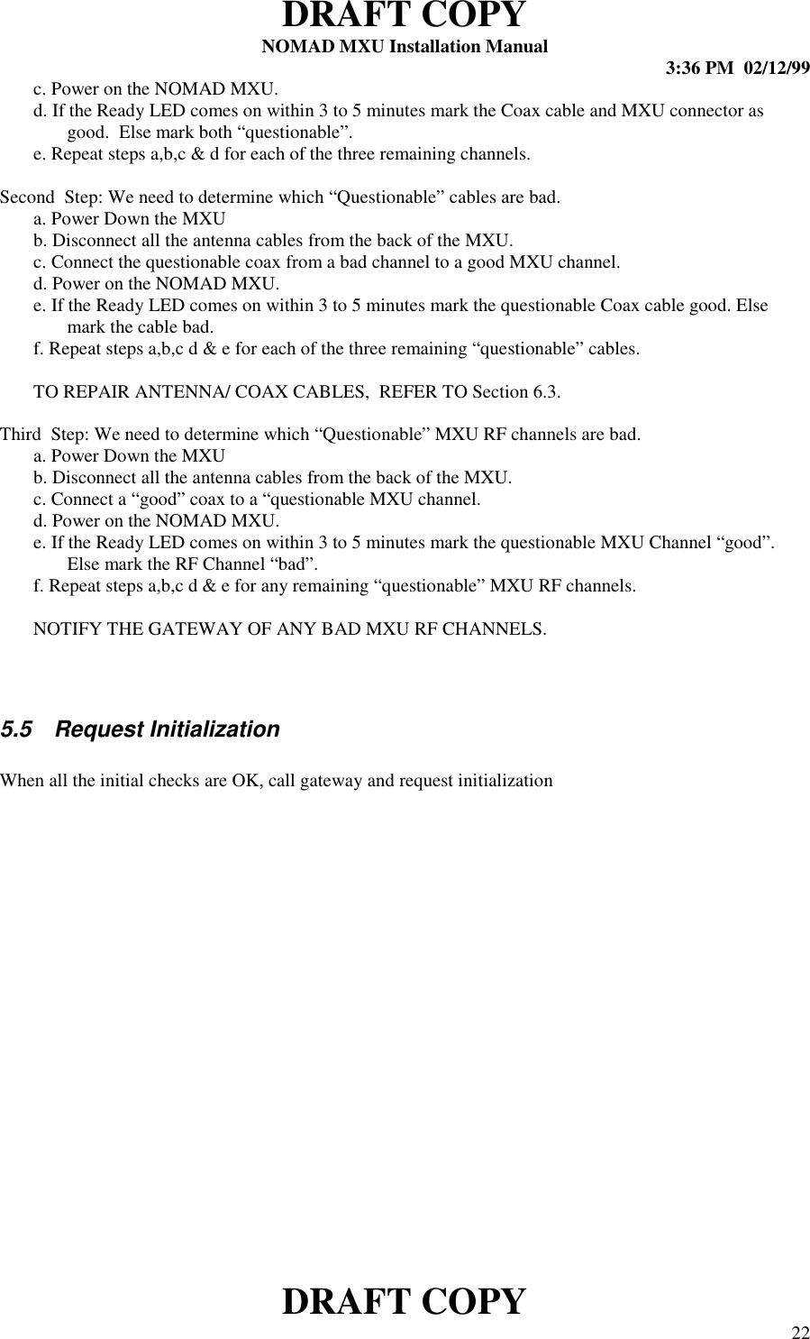 DRAFT COPYNOMAD MXU Installation Manual 3:36 PM  02/12/99DRAFT COPY 22c. Power on the NOMAD MXU.d. If the Ready LED comes on within 3 to 5 minutes mark the Coax cable and MXU connector asgood.  Else mark both “questionable”.e. Repeat steps a,b,c &amp; d for each of the three remaining channels.Second  Step: We need to determine which “Questionable” cables are bad.a. Power Down the MXUb. Disconnect all the antenna cables from the back of the MXU.c. Connect the questionable coax from a bad channel to a good MXU channel.d. Power on the NOMAD MXU.e. If the Ready LED comes on within 3 to 5 minutes mark the questionable Coax cable good. Elsemark the cable bad.f. Repeat steps a,b,c d &amp; e for each of the three remaining “questionable” cables.TO REPAIR ANTENNA/ COAX CABLES,  REFER TO Section 6.3.Third  Step: We need to determine which “Questionable” MXU RF channels are bad.a. Power Down the MXUb. Disconnect all the antenna cables from the back of the MXU.c. Connect a “good” coax to a “questionable MXU channel.d. Power on the NOMAD MXU.e. If the Ready LED comes on within 3 to 5 minutes mark the questionable MXU Channel “good”.Else mark the RF Channel “bad”.f. Repeat steps a,b,c d &amp; e for any remaining “questionable” MXU RF channels.NOTIFY THE GATEWAY OF ANY BAD MXU RF CHANNELS.5.5  Request InitializationWhen all the initial checks are OK, call gateway and request initialization