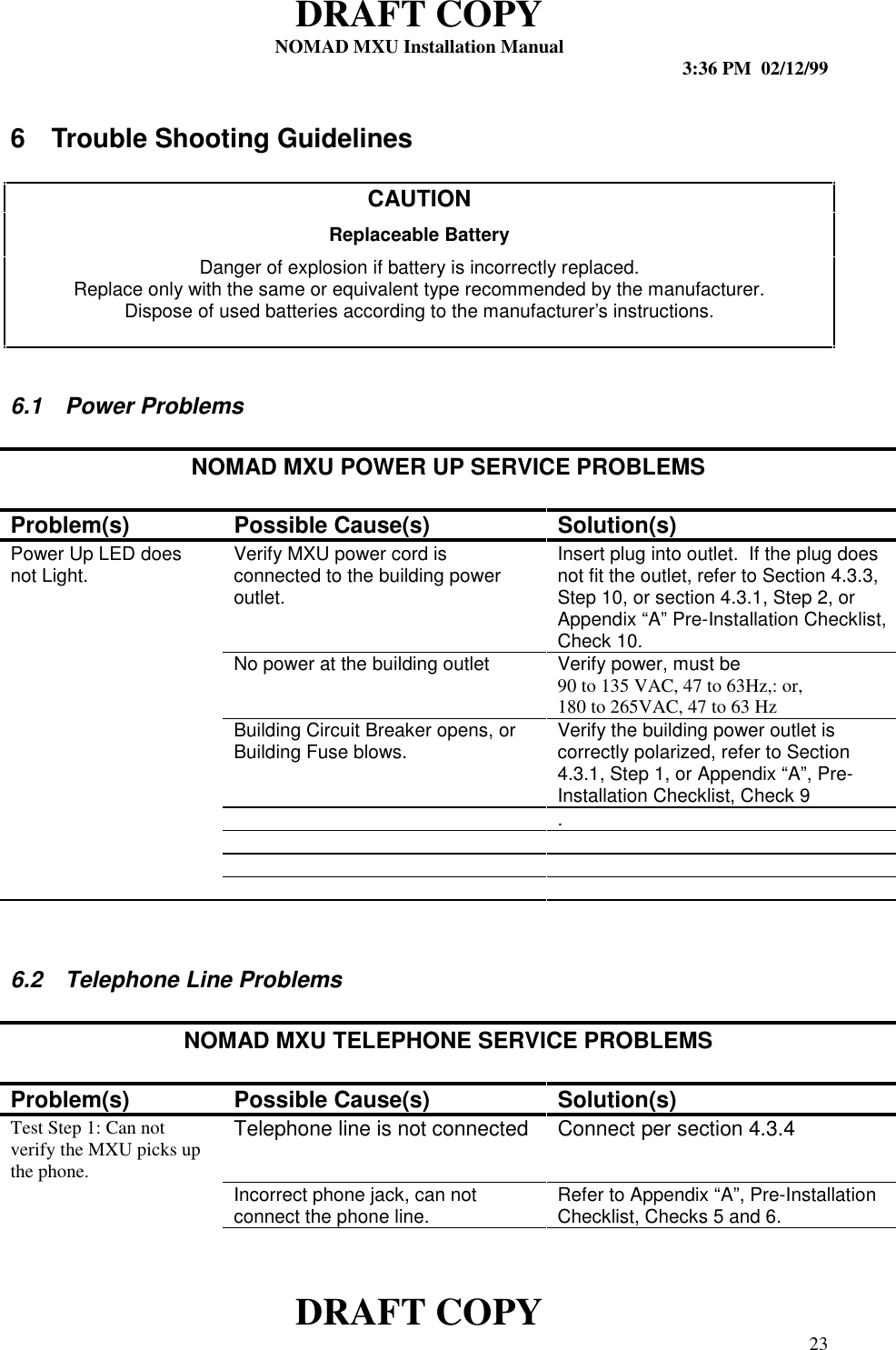 DRAFT COPYNOMAD MXU Installation Manual 3:36 PM  02/12/99DRAFT COPY 236  Trouble Shooting GuidelinesCAUTIONReplaceable BatteryDanger of explosion if battery is incorrectly replaced.Replace only with the same or equivalent type recommended by the manufacturer.Dispose of used batteries according to the manufacturer’s instructions.6.1  Power ProblemsNOMAD MXU POWER UP SERVICE PROBLEMSProblem(s) Possible Cause(s) Solution(s)Power Up LED doesnot Light. Verify MXU power cord isconnected to the building poweroutlet.Insert plug into outlet.  If the plug doesnot fit the outlet, refer to Section 4.3.3,Step 10, or section 4.3.1, Step 2, orAppendix “A” Pre-Installation Checklist,Check 10.No power at the building outlet Verify power, must be90 to 135 VAC, 47 to 63Hz,: or,180 to 265VAC, 47 to 63 HzBuilding Circuit Breaker opens, orBuilding Fuse blows. Verify the building power outlet iscorrectly polarized, refer to Section4.3.1, Step 1, or Appendix “A”, Pre-Installation Checklist, Check 9.6.2  Telephone Line ProblemsNOMAD MXU TELEPHONE SERVICE PROBLEMSProblem(s) Possible Cause(s) Solution(s)Test Step 1: Can notverify the MXU picks upthe phone.Telephone line is not connected Connect per section 4.3.4Incorrect phone jack, can notconnect the phone line. Refer to Appendix “A”, Pre-InstallationChecklist, Checks 5 and 6.