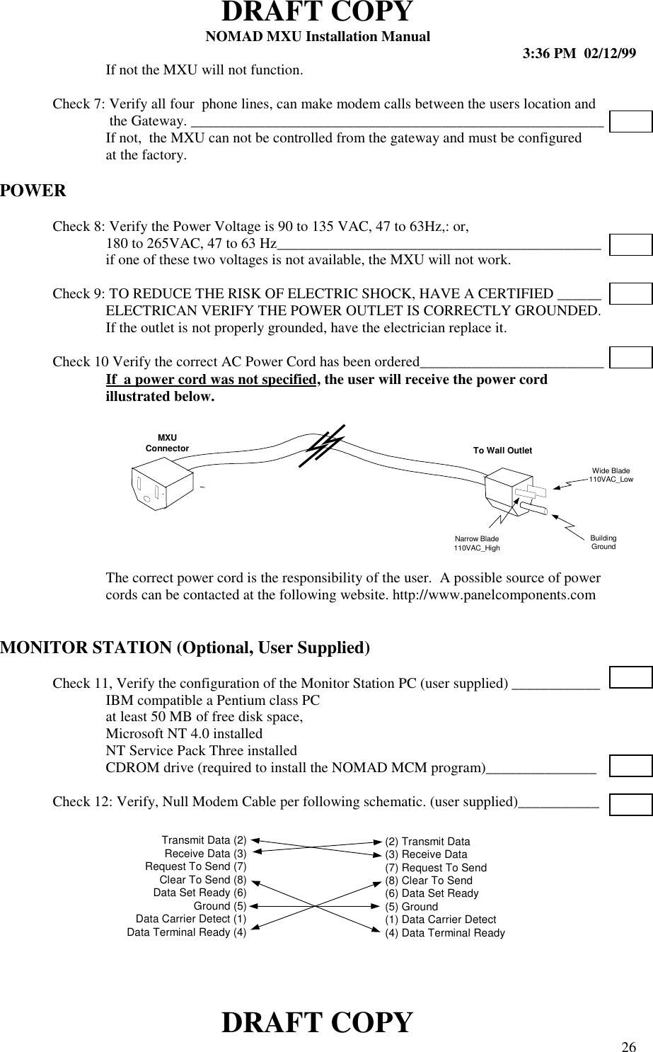 DRAFT COPYNOMAD MXU Installation Manual 3:36 PM  02/12/99DRAFT COPY 26If not the MXU will not function.Check 7: Verify all four  phone lines, can make modem calls between the users location and the Gateway. ________________________________________________________If not,  the MXU can not be controlled from the gateway and must be configuredat the factory.POWERCheck 8: Verify the Power Voltage is 90 to 135 VAC, 47 to 63Hz,: or,180 to 265VAC, 47 to 63 Hz____________________________________________if one of these two voltages is not available, the MXU will not work.Check 9: TO REDUCE THE RISK OF ELECTRIC SHOCK, HAVE A CERTIFIED ______ELECTRICAN VERIFY THE POWER OUTLET IS CORRECTLY GROUNDED.If the outlet is not properly grounded, have the electrician replace it.Check 10 Verify the correct AC Power Cord has been ordered_________________________If  a power cord was not specified, the user will receive the power cordillustrated below.The correct power cord is the responsibility of the user.  A possible source of powercords can be contacted at the following website. http://www.panelcomponents.comMONITOR STATION (Optional, User Supplied)Check 11, Verify the configuration of the Monitor Station PC (user supplied) ____________IBM compatible a Pentium class PC  at least 50 MB of free disk space,  Microsoft NT 4.0 installed  NT Service Pack Three installedCDROM drive (required to install the NOMAD MCM program)_______________Check 12: Verify, Null Modem Cable per following schematic. (user supplied)___________Transmit Data (2)Receive Data (3)Request To Send (7)Clear To Send (8)Data Set Ready (6)Ground (5)Data Carrier Detect (1)Data Terminal Ready (4)(2) Transmit Data(3) Receive Data(7) Request To Send(8) Clear To Send(6) Data Set Ready(5) Ground(1) Data Carrier Detect(4) Data Terminal ReadyBuildingGroundWide Blade110VAC_LowNarrow Blade110VAC_HighMXUConnector To Wall Outlet