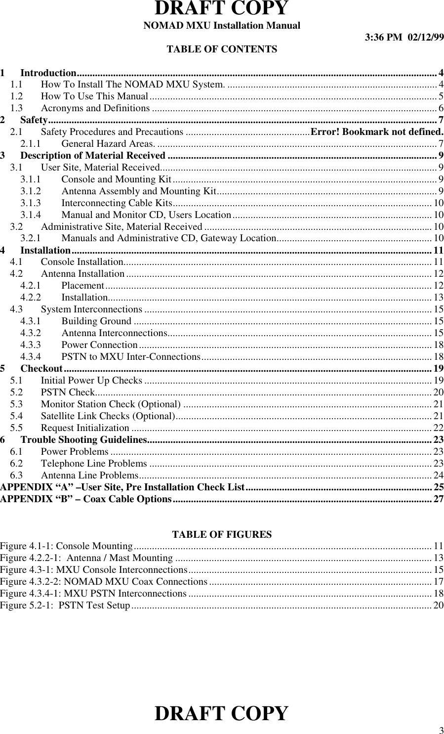 DRAFT COPYNOMAD MXU Installation Manual 3:36 PM  02/12/99DRAFT COPY 3TABLE OF CONTENTS1 Introduction...........................................................................................................................................41.1 How To Install The NOMAD MXU System. ................................................................................. 41.2 How To Use This Manual............................................................................................................... 51.3 Acronyms and Definitions ..............................................................................................................62 Safety......................................................................................................................................................72.1 Safety Procedures and Precautions ................................................Error! Bookmark not defined.2.1.1 General Hazard Areas. ............................................................................................................ 73 Description of Material Received ........................................................................................................93.1 User Site, Material Received...........................................................................................................93.1.1 Console and Mounting Kit...................................................................................................... 93.1.2 Antenna Assembly and Mounting Kit.....................................................................................93.1.3 Interconnecting Cable Kits....................................................................................................103.1.4 Manual and Monitor CD, Users Location............................................................................. 103.2 Administrative Site, Material Received ........................................................................................103.2.1 Manuals and Administrative CD, Gateway Location............................................................104 Installation...........................................................................................................................................114.1 Console Installation.......................................................................................................................114.2 Antenna Installation ...................................................................................................................... 124.2.1 Placement.............................................................................................................................. 124.2.2 Installation.............................................................................................................................134.3 System Interconnections............................................................................................................... 154.3.1 Building Ground ................................................................................................................... 154.3.2 Antenna Interconnections...................................................................................................... 154.3.3 Power Connection.................................................................................................................184.3.4 PSTN to MXU Inter-Connections.........................................................................................185 Checkout..............................................................................................................................................195.1 Initial Power Up Checks ...............................................................................................................195.2 PSTN Check..................................................................................................................................205.3 Monitor Station Check (Optional) ................................................................................................215.4 Satellite Link Checks (Optional)...................................................................................................215.5 Request Initialization .................................................................................................................... 226 Trouble Shooting Guidelines..............................................................................................................236.1 Power Problems ............................................................................................................................236.2 Telephone Line Problems .............................................................................................................236.3 Antenna Line Problems................................................................................................................. 24APPENDIX “A” –User Site, Pre Installation Check List........................................................................ 25APPENDIX “B” – Coax Cable Options....................................................................................................27TABLE OF FIGURESFigure 4.1-1: Console Mounting................................................................................................................... 11Figure 4.2.2-1:  Antenna / Mast Mounting ................................................................................................... 13Figure 4.3-1: MXU Console Interconnections.............................................................................................. 15Figure 4.3.2-2: NOMAD MXU Coax Connections......................................................................................17Figure 4.3.4-1: MXU PSTN Interconnections..............................................................................................18Figure 5.2-1:  PSTN Test Setup....................................................................................................................20