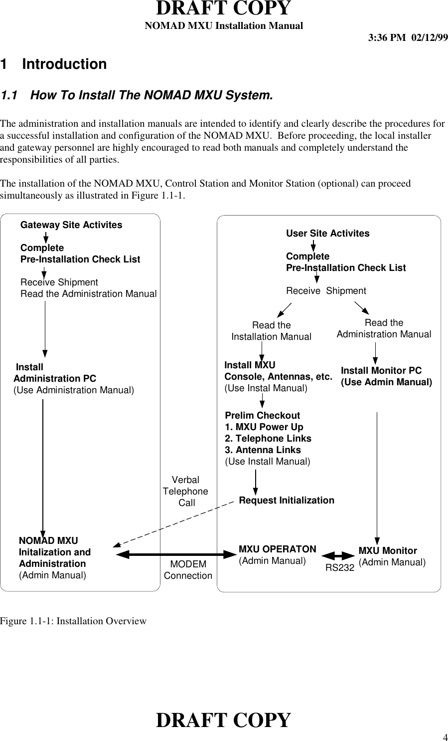 DRAFT COPYNOMAD MXU Installation Manual 3:36 PM  02/12/99DRAFT COPY 41 Introduction1.1  How To Install The NOMAD MXU System.The administration and installation manuals are intended to identify and clearly describe the procedures fora successful installation and configuration of the NOMAD MXU.  Before proceeding, the local installerand gateway personnel are highly encouraged to read both manuals and completely understand theresponsibilities of all parties.The installation of the NOMAD MXU, Control Station and Monitor Station (optional) can proceedsimultaneously as illustrated in Figure 1.1-1.Figure 1.1-1: Installation OverviewGateway Site ActivitesCompletePre-Installation Check ListReceive ShipmentRead the Administration ManualUser Site ActivitesCompletePre-Installation Check ListReceive  ShipmentInstall MXUConsole, Antennas, etc.(Use Instal Manual)Prelim Checkout1. MXU Power Up2. Telephone Links3. Antenna Links(Use Install Manual) InstallAdministration PC(Use Administration Manual)MXU OPERATON(Admin Manual)Install Monitor PC(Use Admin Manual)NOMAD MXUInitalization andAdministration(Admin Manual)MXU Monitor(Admin Manual)Request InitializationVerbalTelephone CallMODEMConnection RS232Read theInstallation ManualRead theAdministration Manual