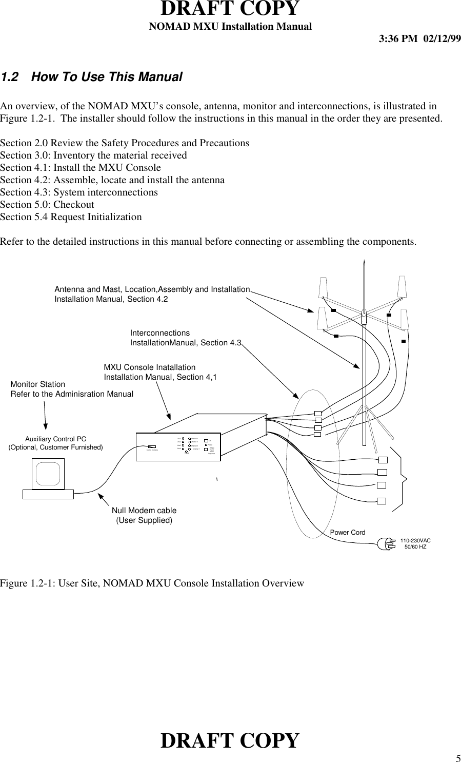 DRAFT COPYNOMAD MXU Installation Manual 3:36 PM  02/12/99DRAFT COPY 51.2  How To Use This ManualAn overview, of the NOMAD MXU’s console, antenna, monitor and interconnections, is illustrated inFigure 1.2-1.  The installer should follow the instructions in this manual in the order they are presented.Section 2.0 Review the Safety Procedures and PrecautionsSection 3.0: Inventory the material receivedSection 4.1: Install the MXU ConsoleSection 4.2: Assemble, locate and install the antennaSection 4.3: System interconnectionsSection 5.0: CheckoutSection 5.4 Request InitializationRefer to the detailed instructions in this manual before connecting or assembling the components.Figure 1.2-1: User Site, NOMAD MXU Console Installation OverviewLine 1Line 2Line 3Line 4Ch annel 1Cha nnel 2Ch annel 3OnReadyPowerChan nel 1 InitiatePowerDownSequenc eControl Interface110-230VAC50/60 HZAuxiliary Control PC(Optional, Customer Furnished)Power CordMXU Console InatallationInstallation Manual, Section 4,1Antenna and Mast, Location,Assembly and InstallationInstallation Manual, Section 4.2Monitor StationRefer to the Adminisration ManualNull Modem cable(User Supplied)InterconnectionsInstallationManual, Section 4.3