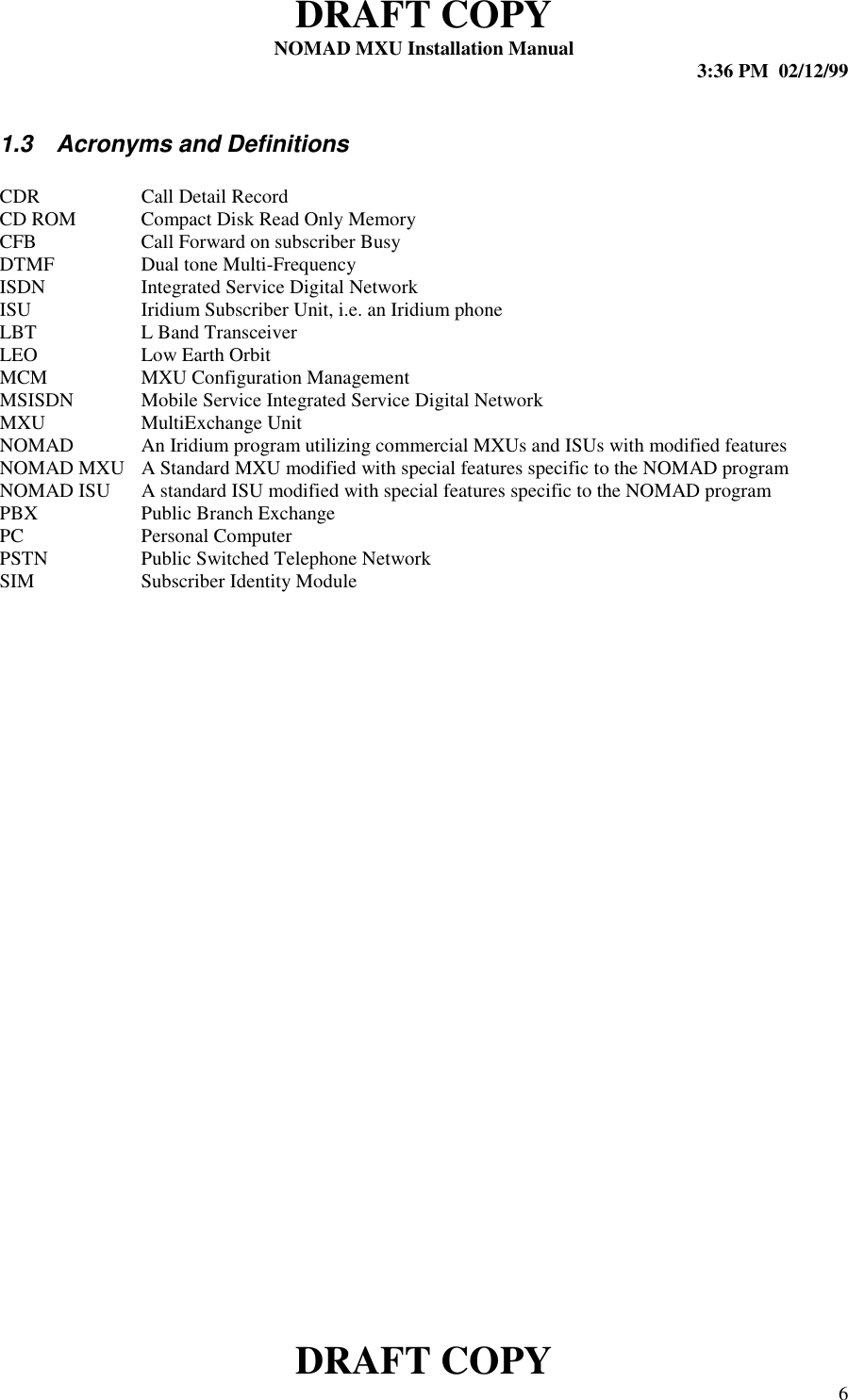 DRAFT COPYNOMAD MXU Installation Manual 3:36 PM  02/12/99DRAFT COPY 61.3  Acronyms and DefinitionsCDR Call Detail RecordCD ROM Compact Disk Read Only MemoryCFB Call Forward on subscriber BusyDTMF Dual tone Multi-FrequencyISDN Integrated Service Digital NetworkISU Iridium Subscriber Unit, i.e. an Iridium phoneLBT L Band TransceiverLEO Low Earth OrbitMCM MXU Configuration ManagementMSISDN Mobile Service Integrated Service Digital NetworkMXU MultiExchange UnitNOMAD An Iridium program utilizing commercial MXUs and ISUs with modified featuresNOMAD MXU A Standard MXU modified with special features specific to the NOMAD programNOMAD ISU A standard ISU modified with special features specific to the NOMAD programPBX Public Branch ExchangePC Personal ComputerPSTN Public Switched Telephone NetworkSIM Subscriber Identity Module