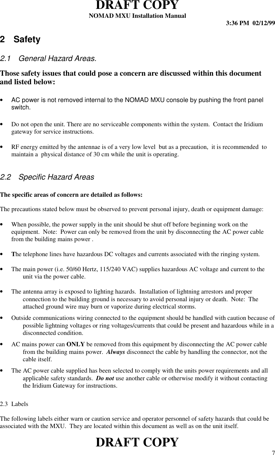 DRAFT COPYNOMAD MXU Installation Manual 3:36 PM  02/12/99DRAFT COPY 72 Safety2.1  General Hazard Areas.Those safety issues that could pose a concern are discussed within this documentand listed below:•  AC power is not removed internal to the NOMAD MXU console by pushing the front panelswitch.• Do not open the unit. There are no serviceable components within the system.  Contact the Iridiumgateway for service instructions.• RF energy emitted by the antennae is of a very low level  but as a precaution,  it is recommended  tomaintain a  physical distance of 30 cm while the unit is operating.2.2  Specific Hazard AreasThe specific areas of concern are detailed as follows:The precautions stated below must be observed to prevent personal injury, death or equipment damage:• When possible, the power supply in the unit should be shut off before beginning work on theequipment.  Note:  Power can only be removed from the unit by disconnecting the AC power cablefrom the building mains power .• The telephone lines have hazardous DC voltages and currents associated with the ringing system.•The main power (i.e. 50/60 Hertz, 115/240 VAC) supplies hazardous AC voltage and current to theunit via the power cable.•The antenna array is exposed to lighting hazards.  Installation of lightning arrestors and properconnection to the building ground is necessary to avoid personal injury or death.  Note:  Theattached ground wire may burn or vaporize during electrical storms.•Outside communications wiring connected to the equipment should be handled with caution because ofpossible lightning voltages or ring voltages/currents that could be present and hazardous while in adisconnected condition.•AC mains power can ONLY be removed from this equipment by disconnecting the AC power cablefrom the building mains power.  Always disconnect the cable by handling the connector, not thecable itself.•The AC power cable supplied has been selected to comply with the units power requirements and allapplicable safety standards.  Do not use another cable or otherwise modify it without contactingthe Iridium Gateway for instructions.2.3 LabelsThe following labels either warn or caution service and operator personnel of safety hazards that could beassociated with the MXU.  They are located within this document as well as on the unit itself.