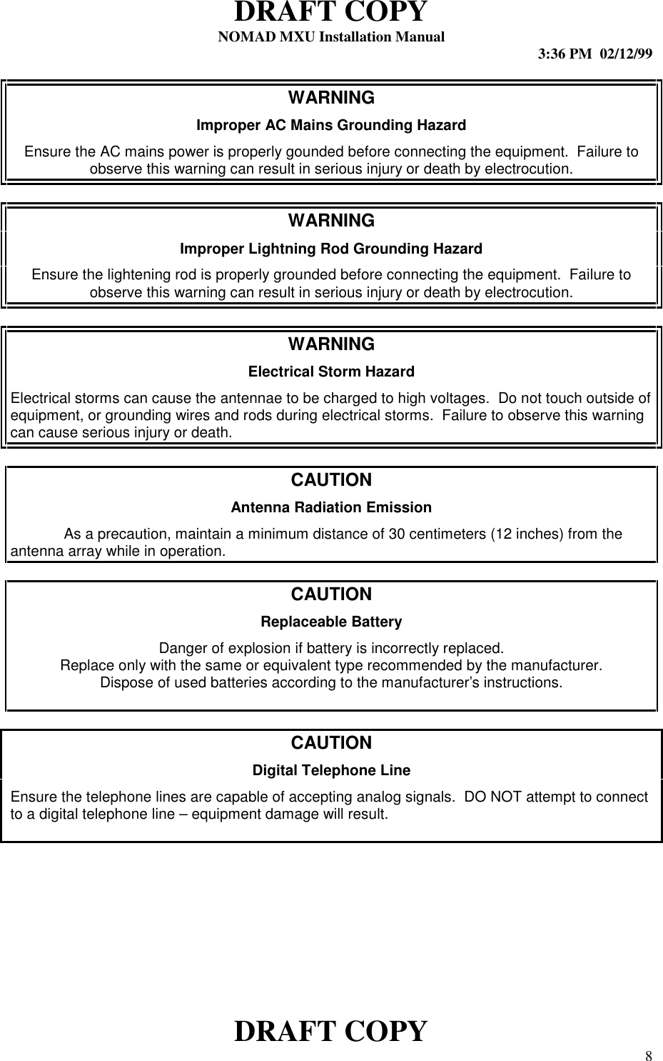 DRAFT COPYNOMAD MXU Installation Manual 3:36 PM  02/12/99DRAFT COPY 8WARNINGImproper AC Mains Grounding HazardEnsure the AC mains power is properly gounded before connecting the equipment.  Failure toobserve this warning can result in serious injury or death by electrocution.WARNINGImproper Lightning Rod Grounding HazardEnsure the lightening rod is properly grounded before connecting the equipment.  Failure toobserve this warning can result in serious injury or death by electrocution.WARNINGElectrical Storm HazardElectrical storms can cause the antennae to be charged to high voltages.  Do not touch outside ofequipment, or grounding wires and rods during electrical storms.  Failure to observe this warningcan cause serious injury or death.CAUTIONAntenna Radiation EmissionAs a precaution, maintain a minimum distance of 30 centimeters (12 inches) from theantenna array while in operation.CAUTIONReplaceable BatteryDanger of explosion if battery is incorrectly replaced.Replace only with the same or equivalent type recommended by the manufacturer.Dispose of used batteries according to the manufacturer’s instructions.CAUTIONDigital Telephone LineEnsure the telephone lines are capable of accepting analog signals.  DO NOT attempt to connectto a digital telephone line – equipment damage will result.