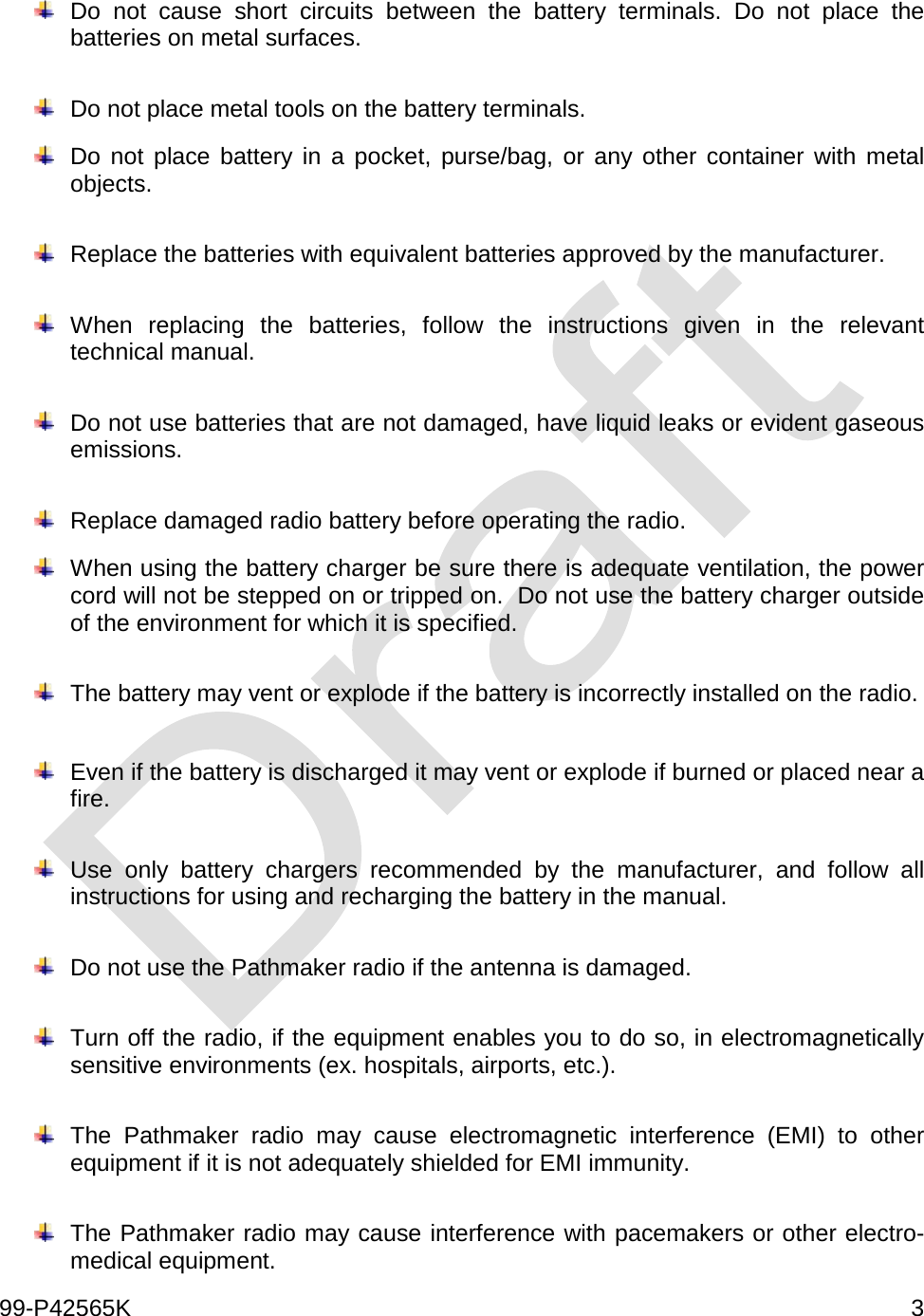  99-P42565K     3   Do not cause short circuits between the battery terminals. Do not place the batteries on metal surfaces.   Do not place metal tools on the battery terminals.   Do not place battery in a pocket, purse/bag, or any other container with metal objects.   Replace the batteries with equivalent batteries approved by the manufacturer.   When replacing the batteries, follow the instructions given in the relevant technical manual.   Do not use batteries that are not damaged, have liquid leaks or evident gaseous emissions.   Replace damaged radio battery before operating the radio.     When using the battery charger be sure there is adequate ventilation, the power cord will not be stepped on or tripped on.  Do not use the battery charger outside of the environment for which it is specified.   The battery may vent or explode if the battery is incorrectly installed on the radio.     Even if the battery is discharged it may vent or explode if burned or placed near a fire.     Use only battery chargers recommended by the manufacturer, and follow all instructions for using and recharging the battery in the manual.     Do not use the Pathmaker radio if the antenna is damaged.   Turn off the radio, if the equipment enables you to do so, in electromagnetically sensitive environments (ex. hospitals, airports, etc.).   The Pathmaker radio may cause electromagnetic interference (EMI) to other equipment if it is not adequately shielded for EMI immunity.   The Pathmaker radio may cause interference with pacemakers or other electro-medical equipment.  
