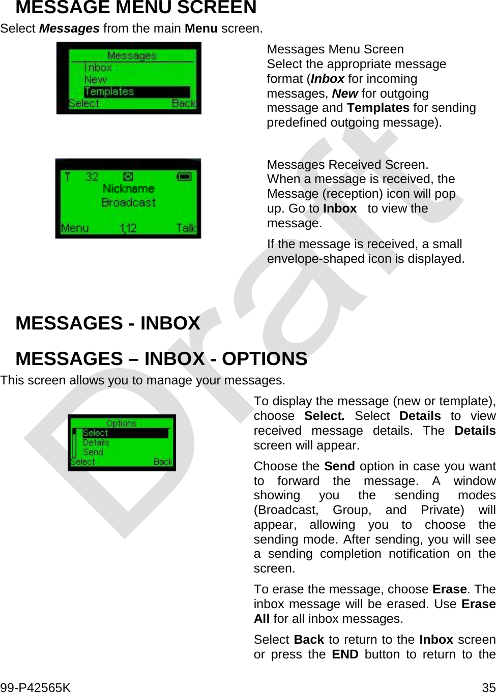  99-P42565K     35  MESSAGE MENU SCREEN  Select Messages from the main Menu screen.   Messages Menu Screen Select the appropriate message format (Inbox for incoming messages, New for outgoing message and Templates for sending predefined outgoing message).   Messages Received Screen. When a message is received, the Message (reception) icon will pop up. Go to Inbox   to view the message. If the message is received, a small envelope-shaped icon is displayed.   MESSAGES - INBOX MESSAGES – INBOX - OPTIONS  This screen allows you to manage your messages.   To display the message (new or template), choose  Select. Select  Details to view received message details. The Details screen will appear. Choose the Send option in case you want to forward the message. A window showing you the sending modes (Broadcast, Group, and Private) will appear, allowing you to choose the sending mode. After sending, you will see a sending completion notification on the screen. To erase the message, choose Erase. The inbox message will be erased. Use Erase All for all inbox messages. Select Back to return to the Inbox screen or press the END button to return to the 