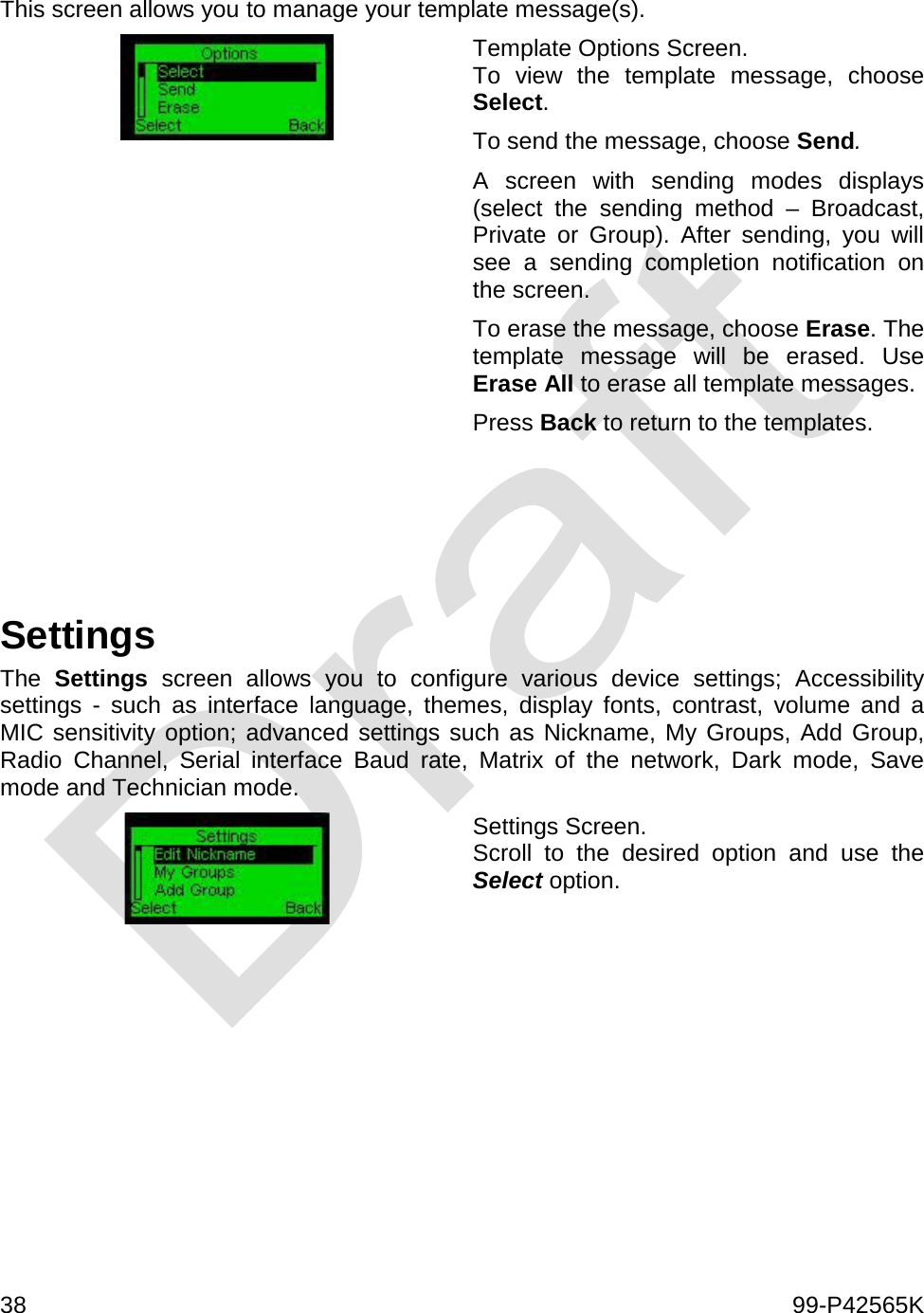  38    99-P42565K  This screen allows you to manage your template message(s).  Template Options Screen. To view the template message, choose Select. To send the message, choose Send.  A screen with sending modes displays (select the sending method –  Broadcast, Private or Group). After sending, you will see a sending completion notification on the screen. To erase the message, choose Erase. The template message will be erased. Use Erase All to erase all template messages. Press Back to return to the templates.     Settings The  Settings screen allows you to configure various device settings; Accessibility settings  -  such as interface language, themes, display fonts, contrast, volume and a MIC sensitivity option; advanced settings such as Nickname, My Groups, Add Group, Radio Channel, Serial interface Baud rate, Matrix of the network, Dark mode, Save mode and Technician mode.  Settings Screen.  Scroll to the desired option and use the Select option.  