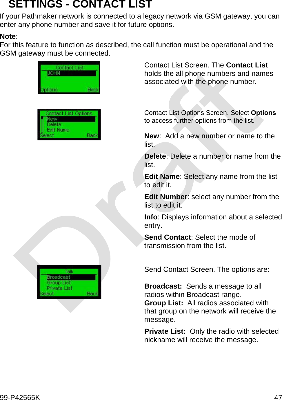  99-P42565K     47  SETTINGS - CONTACT LIST If your Pathmaker network is connected to a legacy network via GSM gateway, you can enter any phone number and save it for future options.  Note: For this feature to function as described, the call function must be operational and the GSM gateway must be connected.  Contact List Screen. The Contact List holds the all phone numbers and names associated with the phone number.    Contact List Options Screen. Select Options to access further options from the list.  New:  Add a new number or name to the list. Delete: Delete a number or name from the list. Edit Name: Select any name from the list to edit it. Edit Number: select any number from the list to edit it. Info: Displays information about a selected entry. Send Contact: Select the mode of transmission from the list.   Send Contact Screen. The options are:  Broadcast:  Sends a message to all radios within Broadcast range. Group List:  All radios associated with that group on the network will receive the message. Private List:  Only the radio with selected nickname will receive the message.     