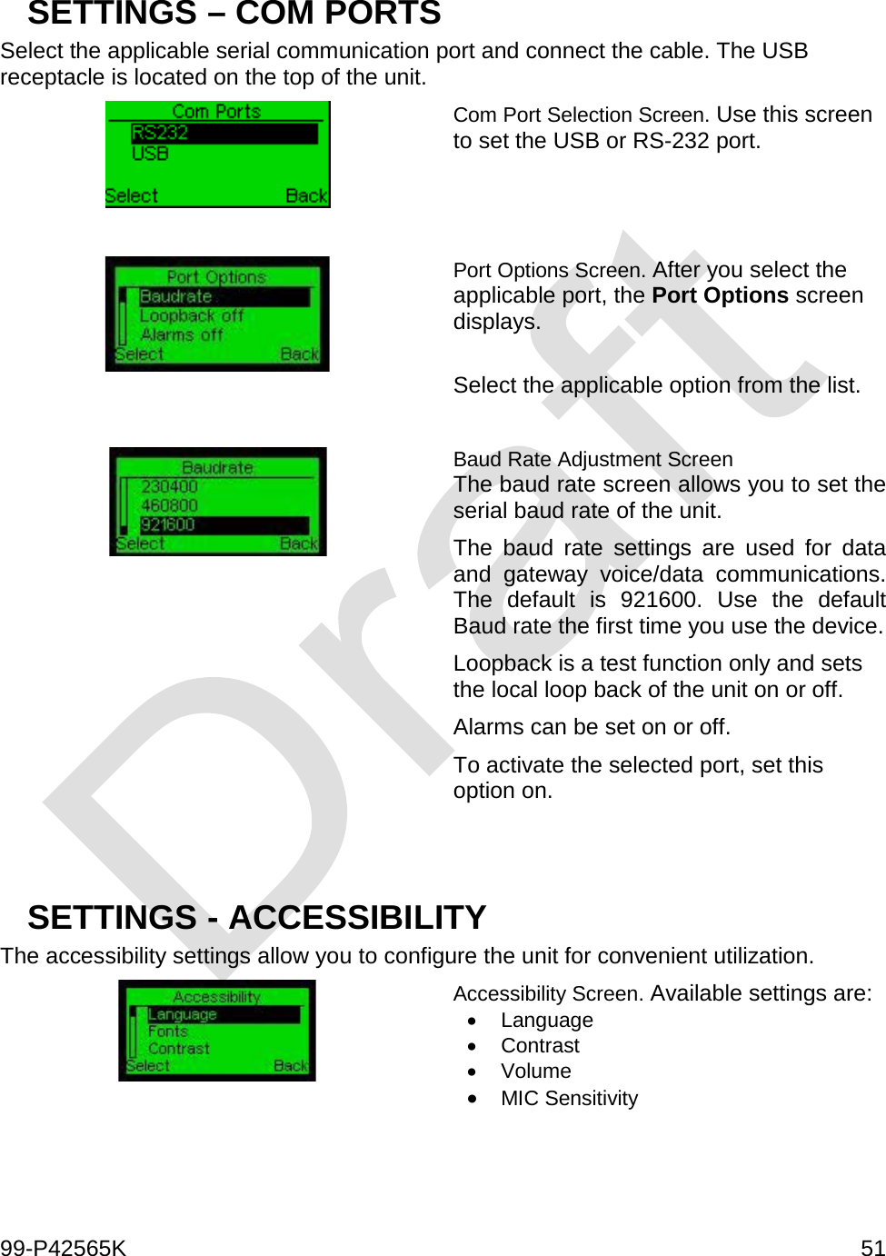  99-P42565K     51  SETTINGS – COM PORTS Select the applicable serial communication port and connect the cable. The USB receptacle is located on the top of the unit.   Com Port Selection Screen. Use this screen to set the USB or RS-232 port.   Port Options Screen. After you select the applicable port, the Port Options screen displays.  Select the applicable option from the list.   Baud Rate Adjustment Screen The baud rate screen allows you to set the serial baud rate of the unit. The baud rate settings are used for data and gateway voice/data communications. The default is 921600. Use the default Baud rate the first time you use the device. Loopback is a test function only and sets the local loop back of the unit on or off.  Alarms can be set on or off.  To activate the selected port, set this option on.   SETTINGS - ACCESSIBILITY  The accessibility settings allow you to configure the unit for convenient utilization.   Accessibility Screen. Available settings are: • Language • Contrast • Volume • MIC Sensitivity   