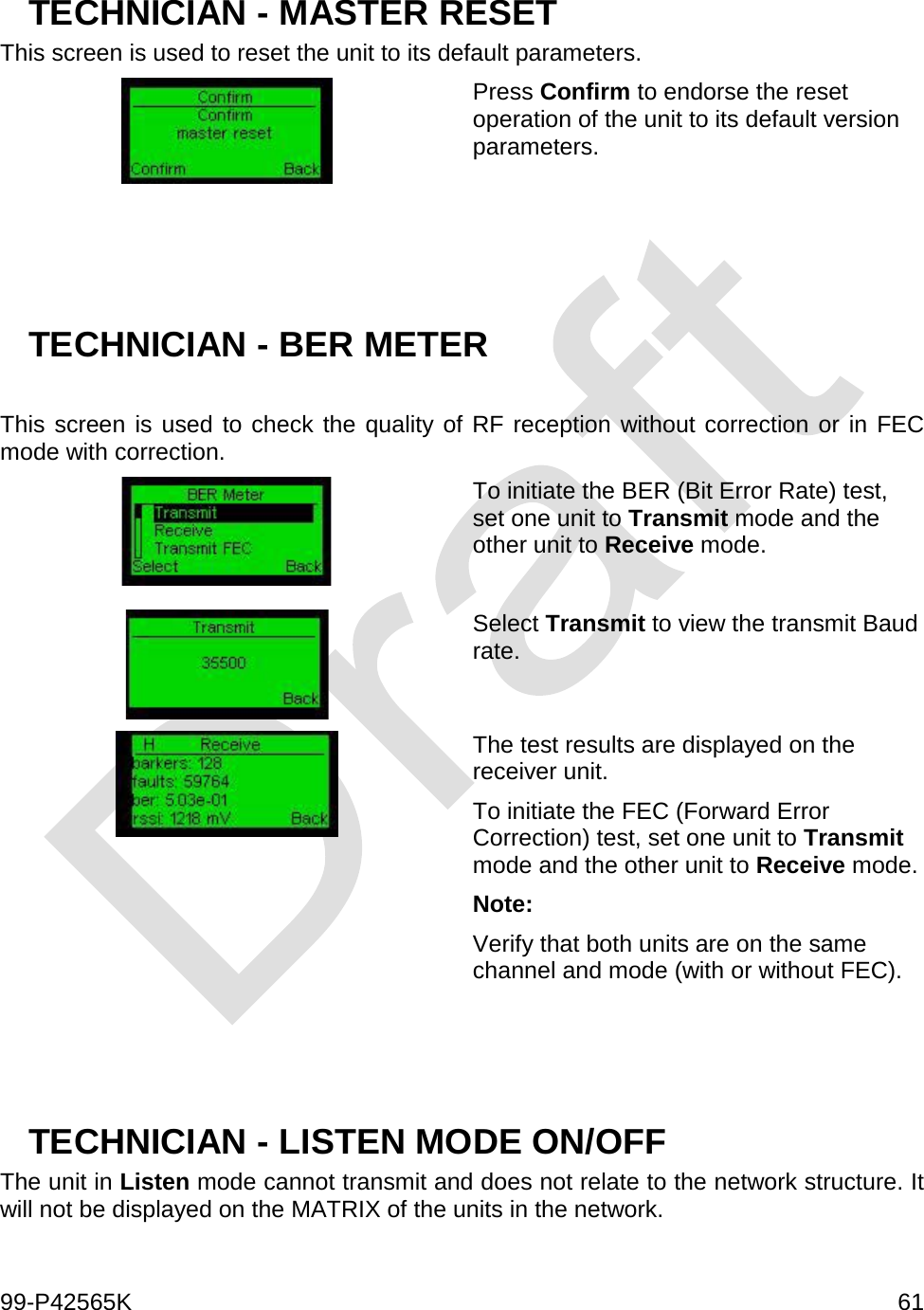  99-P42565K     61  TECHNICIAN - MASTER RESET This screen is used to reset the unit to its default parameters.  Press Confirm to endorse the reset operation of the unit to its default version parameters.     TECHNICIAN - BER METER  This screen is used to check the quality of RF reception without correction or in FEC mode with correction.  To initiate the BER (Bit Error Rate) test, set one unit to Transmit mode and the other unit to Receive mode.   Select Transmit to view the transmit Baud rate.   The test results are displayed on the receiver unit. To initiate the FEC (Forward Error Correction) test, set one unit to Transmit mode and the other unit to Receive mode. Note: Verify that both units are on the same channel and mode (with or without FEC).    TECHNICIAN - LISTEN MODE ON/OFF The unit in Listen mode cannot transmit and does not relate to the network structure. It will not be displayed on the MATRIX of the units in the network. 