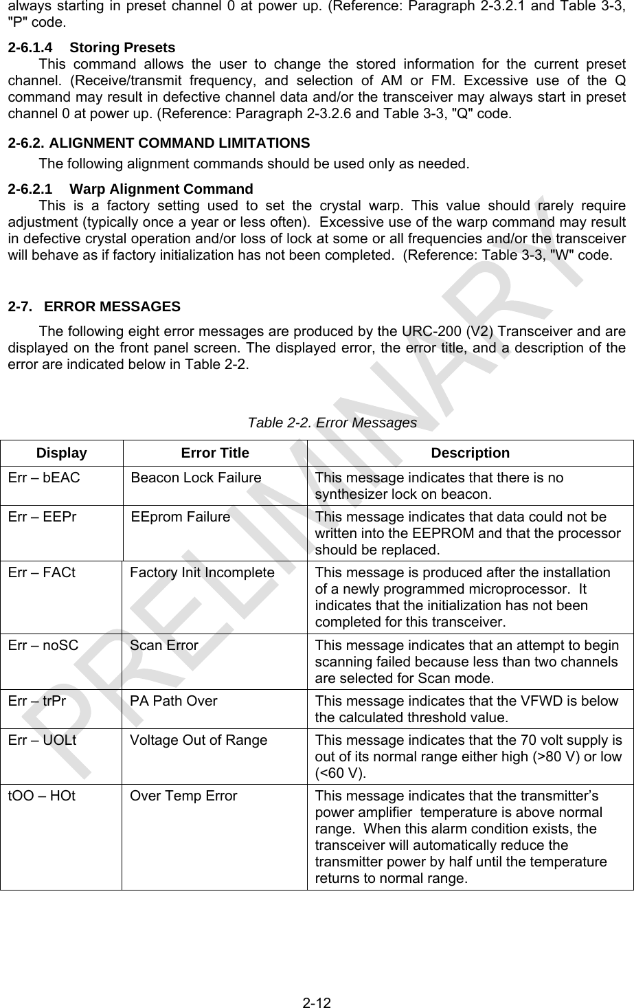  2-12 always starting in preset channel 0 at power up. (Reference: Paragraph 2-3.2.1 and Table 3-3, &quot;P&quot; code. 2-6.1.4  Storing Presets This command allows the user to change the stored information for the current preset channel. (Receive/transmit frequency, and selection of AM or FM. Excessive use of the Q command may result in defective channel data and/or the transceiver may always start in preset channel 0 at power up. (Reference: Paragraph 2-3.2.6 and Table 3-3, &quot;Q&quot; code. 2-6.2. ALIGNMENT COMMAND LIMITATIONS The following alignment commands should be used only as needed. 2-6.2.1 Warp Alignment Command This is a factory setting used to set the crystal warp. This value should rarely require adjustment (typically once a year or less often).  Excessive use of the warp command may result in defective crystal operation and/or loss of lock at some or all frequencies and/or the transceiver will behave as if factory initialization has not been completed.  (Reference: Table 3-3, &quot;W&quot; code. 2-7.  ERROR MESSAGES The following eight error messages are produced by the URC-200 (V2) Transceiver and are displayed on the front panel screen. The displayed error, the error title, and a description of the error are indicated below in Table 2-2.  Table 2-2. Error Messages Display Error Title  Description Err – bEAC  Beacon Lock Failure  This message indicates that there is no synthesizer lock on beacon. Err – EEPr  EEprom Failure  This message indicates that data could not be written into the EEPROM and that the processor should be replaced. Err – FACt  Factory Init Incomplete  This message is produced after the installation of a newly programmed microprocessor.  It indicates that the initialization has not been completed for this transceiver. Err – noSC  Scan Error  This message indicates that an attempt to begin scanning failed because less than two channels are selected for Scan mode. Err – trPr  PA Path Over  This message indicates that the VFWD is below the calculated threshold value. Err – UOLt  Voltage Out of Range  This message indicates that the 70 volt supply is out of its normal range either high (&gt;80 V) or low (&lt;60 V). tOO – HOt  Over Temp Error  This message indicates that the transmitter’s power amplifier  temperature is above normal range.  When this alarm condition exists, the transceiver will automatically reduce the transmitter power by half until the temperature returns to normal range.  