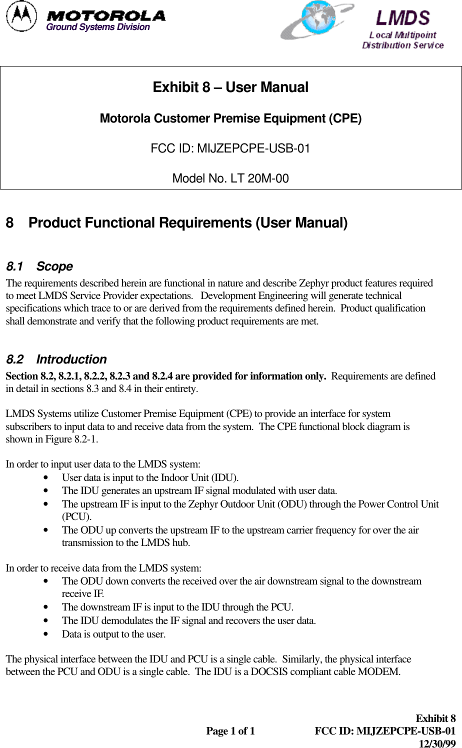  Exhibit 8  Page 1 of 1 FCC ID: MIJZEPCPE-USB-01 12/30/99  Ground Systems DivisionExhibit 8 – User Manual Motorola Customer Premise Equipment (CPE) FCC ID: MIJZEPCPE-USB-01 Model No. LT 20M-00  8 Product Functional Requirements (User Manual)  8.1 Scope The requirements described herein are functional in nature and describe Zephyr product features required to meet LMDS Service Provider expectations.   Development Engineering will generate technical specifications which trace to or are derived from the requirements defined herein.  Product qualification shall demonstrate and verify that the following product requirements are met.   8.2 Introduction Section 8.2, 8.2.1, 8.2.2, 8.2.3 and 8.2.4 are provided for information only.  Requirements are defined in detail in sections 8.3 and 8.4 in their entirety.   LMDS Systems utilize Customer Premise Equipment (CPE) to provide an interface for system subscribers to input data to and receive data from the system.  The CPE functional block diagram is shown in Figure 8.2-1.  In order to input user data to the LMDS system: • User data is input to the Indoor Unit (IDU). • The IDU generates an upstream IF signal modulated with user data. • The upstream IF is input to the Zephyr Outdoor Unit (ODU) through the Power Control Unit (PCU). • The ODU up converts the upstream IF to the upstream carrier frequency for over the air transmission to the LMDS hub.  In order to receive data from the LMDS system: • The ODU down converts the received over the air downstream signal to the downstream receive IF. • The downstream IF is input to the IDU through the PCU. • The IDU demodulates the IF signal and recovers the user data. • Data is output to the user.  The physical interface between the IDU and PCU is a single cable.  Similarly, the physical interface between the PCU and ODU is a single cable.  The IDU is a DOCSIS compliant cable MODEM. 