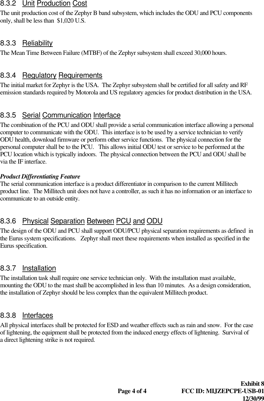  Exhibit 8  Page 4 of 4 FCC ID: MIJZEPCPE-USB-01 12/30/99  8.3.2 Unit Production Cost The unit production cost of the Zephyr B band subsystem, which includes the ODU and PCU components only, shall be less than  $1,020 U.S.  8.3.3 Reliability The Mean Time Between Failure (MTBF) of the Zephyr subsystem shall exceed 30,000 hours.  8.3.4 Regulatory Requirements The initial market for Zephyr is the USA.  The Zephyr subsystem shall be certified for all safety and RF emission standards required by Motorola and US regulatory agencies for product distribution in the USA.  8.3.5 Serial Communication Interface The combination of the PCU and ODU shall provide a serial communication interface allowing a personal computer to communicate with the ODU.  This interface is to be used by a service technician to verify ODU health, download firmware or perform other service functions.  The physical connection for the personal computer shall be to the PCU.   This allows initial ODU test or service to be performed at the PCU location which is typically indoors.  The physical connection between the PCU and ODU shall be via the IF interface.  Product Differentiating Feature The serial communication interface is a product differentiator in comparison to the current Millitech product line.  The Millitech unit does not have a controller, as such it has no information or an interface to communicate to an outside entity.  8.3.6 Physical Separation Between PCU and ODU The design of the ODU and PCU shall support ODU/PCU physical separation requirements as defined  in the Eurus system specifications.   Zephyr shall meet these requirements when installed as specified in the Eurus specification.  8.3.7 Installation The installation task shall require one service technician only.  With the installation mast available, mounting the ODU to the mast shall be accomplished in less than 10 minutes.  As a design consideration, the installation of Zephyr should be less complex than the equivalent Millitech product.  8.3.8 Interfaces All physical interfaces shall be protected for ESD and weather effects such as rain and snow.  For the case of lightening, the equipment shall be protected from the induced energy effects of lightening.  Survival of a direct lightening strike is not required.  