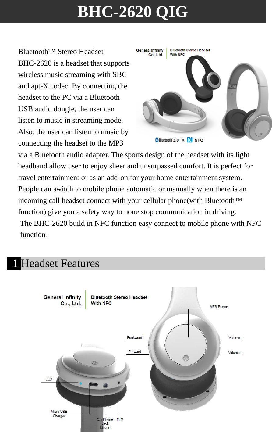 BHC-2620 QIG  Bluetooth™ Stereo Headset BHC-2620 is a headset that supports wireless music streaming with SBC and apt-X codec. By connecting the headset to the PC via a Bluetooth USB audio dongle, the user can listen to music in streaming mode. Also, the user can listen to music by connecting the headset to the MP3 via a Bluetooth audio adapter. The sports design of the headset with its light headband allow user to enjoy sheer and unsurpassed comfort. It is perfect for travel entertainment or as an add-on for your home entertainment system. People can switch to mobile phone automatic or manually when there is an incoming call headset connect with your cellular phone(with Bluetooth™ function) give you a safety way to none stop communication in driving. The BHC-2620 build in NFC function easy connect to mobile phone with NFC   function.   1 Headset Features                                                