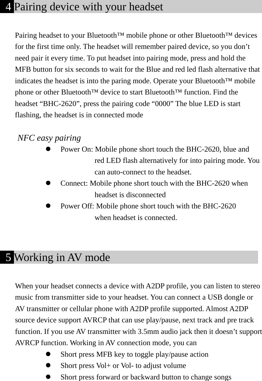  4 Pairing device with your headset                     Pairing headset to your Bluetooth™ mobile phone or other Bluetooth™ devices for the first time only. The headset will remember paired device, so you don’t need pair it every time. To put headset into pairing mode, press and hold the MFB button for six seconds to wait for the Blue and red led flash alternative that indicates the headset is into the paring mode. Operate your Bluetooth™ mobile phone or other Bluetooth™ device to start Bluetooth™ function. Find the headset “BHC-2620”, press the pairing code “0000” The blue LED is start flashing, the headset is in connected mode  NFC easy pairing z Power On: Mobile phone short touch the BHC-2620, blue and     red LED flash alternatively for into pairing mode. You   can auto-connect to the headset. z Connect: Mobile phone short touch with the BHC-2620 when     headset is disconnected z Power Off: Mobile phone short touch with the BHC-2620   when headset is connected.    5 Working in AV mode                            When your headset connects a device with A2DP profile, you can listen to stereo music from transmitter side to your headset. You can connect a USB dongle or AV transmitter or cellular phone with A2DP profile supported. Almost A2DP source device support AVRCP that can use play/pause, next track and pre track function. If you use AV transmitter with 3.5mm audio jack then it doesn’t support AVRCP function. Working in AV connection mode, you can z Short press MFB key to toggle play/pause action z Short press Vol+ or Vol- to adjust volume z Short press forward or backward button to change songs     