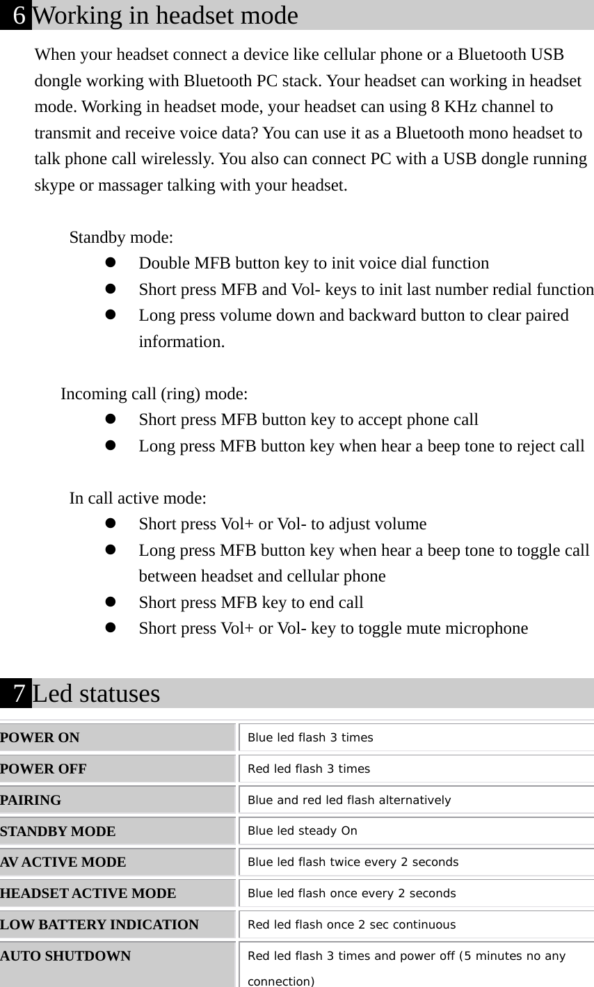  6 Working in headset mode                           When your headset connect a device like cellular phone or a Bluetooth USB dongle working with Bluetooth PC stack. Your headset can working in headset mode. Working in headset mode, your headset can using 8 KHz channel to transmit and receive voice data? You can use it as a Bluetooth mono headset to talk phone call wirelessly. You also can connect PC with a USB dongle running skype or massager talking with your headset.      Standby mode: z Double MFB button key to init voice dial function       z Short press MFB and Vol- keys to init last number redial function z Long press volume down and backward button to clear paired information.         Incoming call (ring) mode: z Short press MFB button key to accept phone call       z Long press MFB button key when hear a beep tone to reject call  In call active mode: z Short press Vol+ or Vol- to adjust volume z Long press MFB button key when hear a beep tone to toggle call between headset and cellular phone z Short press MFB key to end call z Short press Vol+ or Vol- key to toggle mute microphone   7 Led statuses                                       POWER ON  Blue led flash 3 times POWER OFF  Red led flash 3 times PAIRING  Blue and red led flash alternatively STANDBY MODE  Blue led steady On AV ACTIVE MODE  Blue led flash twice every 2 seconds HEADSET ACTIVE MODE  Blue led flash once every 2 seconds LOW BATTERY INDICATION  Red led flash once 2 sec continuous AUTO SHUTDOWN  Red led flash 3 times and power off (5 minutes no any connection) 