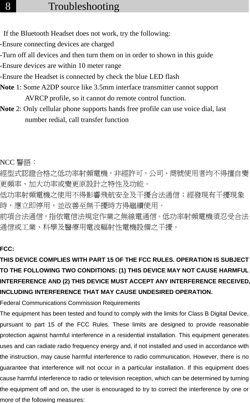  8       Troubleshooting                               If the Bluetooth Headset does not work, try the following: -Ensure connecting devices are charged -Turn off all devices and then turn them on in order to shown in this guide -Ensure devices are within 10 meter range -Ensure the Headset is connected by check the blue LED flash Note 1: Some A2DP source like 3.5mm interface transmitter cannot support        AVRCP profile, so it cannot do remote control function. Note 2: Only cellular phone supports hands free profile can use voice dial, last number redial, call transfer function            NCC 警語： 經型式認證合格之低功率射頻電機，非經許可，公司、商號使用者均不得擅自變更頻率、加大功率或變更原設計之特性及功能。 低功率射頻電機之使用不得影響飛航安全及干擾合法通信；經發現有干擾現象時，應立即停用，並改善至無干擾時方得繼續使用。 前項合法通信，指依電信法規定作業之無線電通信。低功率射頻電機須忍受合法通信或工業、科學及醫療用電波輻射性電機設備之干擾。  FCC: THIS DEVICE COMPLIES WITH PART 15 OF THE FCC RULES. OPERATION IS SUBJECT TO THE FOLLOWING TWO CONDITIONS: (1) THIS DEVICE MAY NOT CAUSE HARMFUL INTERFERENCE AND (2) THIS DEVICE MUST ACCEPT ANY INTERFERENCE RECEIVED, INCLUDING INTERFERENCE THAT MAY CAUSE UNDESIRED OPERATION. Federal Communications Commission Requirements The equipment has been tested and found to comply with the limits for Class B Digital Device, pursuant to part 15 of the FCC Rules. These limits are designed to provide reasonable protection against harmful interference in a residential installation. This equipment generates uses and can radiate radio frequency energy and, if not installed and used in accordance with the instruction, may cause harmful interference to radio communication. However, there is no guarantee that interference will not occur in a particular installation. If this equipment does cause harmful interference to radio or television reception, which can be determined by turning the equipment off and on, the user is encouraged to try to correct the interference by one or more of the following measures: 