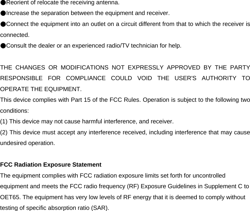 ●Reorient of relocate the receiving antenna. ●Increase the separation between the equipment and receiver. ●Connect the equipment into an outlet on a circuit different from that to which the receiver is connected. ●Consult the dealer or an experienced radio/TV technician for help.  THE CHANGES OR MODIFICATIONS NOT EXPRESSLY APPROVED BY THE PARTY RESPONSIBLE FOR COMPLIANCE COULD VOID THE USER&apos;S AUTHORITY TO OPERATE THE EQUIPMENT. This device complies with Part 15 of the FCC Rules. Operation is subject to the following two conditions: (1) This device may not cause harmful interference, and receiver. (2) This device must accept any interference received, including interference that may cause undesired operation.  FCC Radiation Exposure Statement The equipment complies with FCC radiation exposure limits set forth for uncontrolled equipment and meets the FCC radio frequency (RF) Exposure Guidelines in Supplement C to OET65. The equipment has very low levels of RF energy that it is deemed to comply without testing of specific absorption ratio (SAR).  