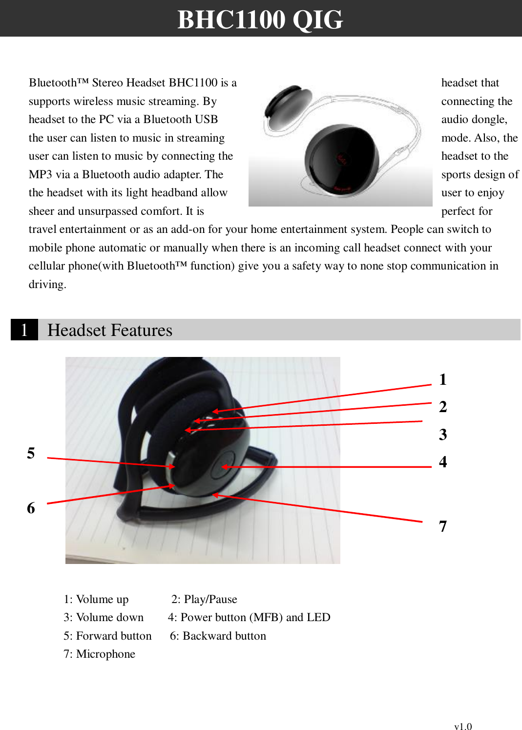                                                                                          v1.0 BHC1100 QIG  Bluetooth™ Stereo Headset BHC1100 is a  headset that supports wireless music streaming. By  connecting the headset to the PC via a Bluetooth USB  audio dongle, the user can listen to music in streaming  mode. Also, the user can listen to music by connecting the  headset to the MP3 via a Bluetooth audio adapter. The  sports design of the headset with its light headband allow  user to enjoy sheer and unsurpassed comfort. It is  perfect for travel entertainment or as an add-on for your home entertainment system. People can switch to mobile phone automatic or manually when there is an incoming call headset connect with your cellular phone(with Bluetooth™ function) give you a safety way to none stop communication in driving.   1   Headset Features                                             1: Volume up       2: Play/Pause 3: Volume down    4: Power button (MFB) and LED 5: Forward button   6: Backward button 7: Microphone  1 2 3 5 6 47