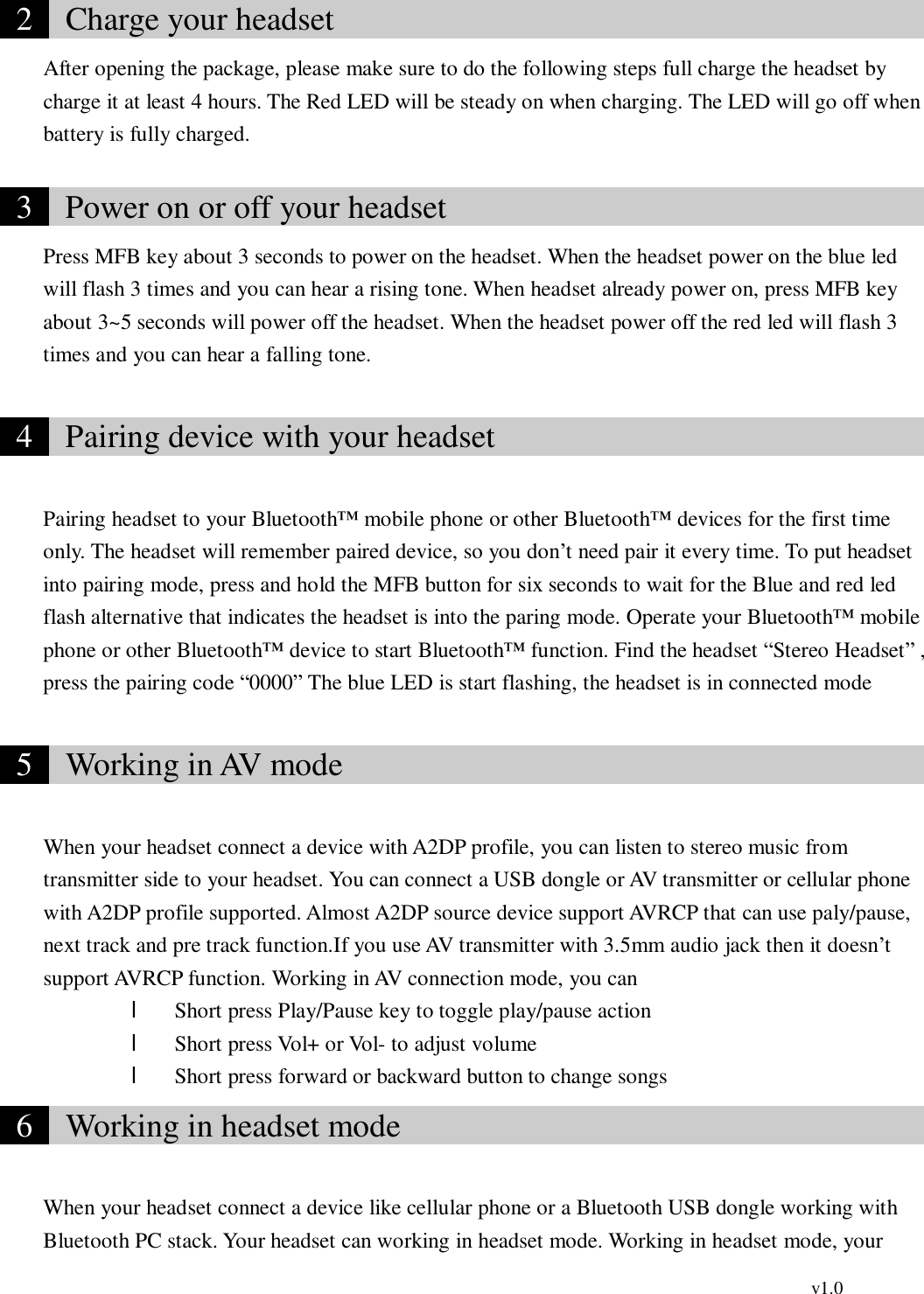                                                                                         v1.0  2   Charge your headset                                      After opening the package, please make sure to do the following steps full charge the headset by charge it at least 4 hours. The Red LED will be steady on when charging. The LED will go off when battery is fully charged.   3   Power on or off your headset                               Press MFB key about 3 seconds to power on the headset. When the headset power on the blue led will flash 3 times and you can hear a rising tone. When headset already power on, press MFB key about 3~5 seconds will power off the headset. When the headset power off the red led will flash 3 times and you can hear a falling tone.     4   Pairing device with your headset                             Pairing headset to your Bluetooth™ mobile phone or other Bluetooth™ devices for the first time only. The headset will remember paired device, so you don’t need pair it every time. To put headset into pairing mode, press and hold the MFB button for six seconds to wait for the Blue and red led flash alternative that indicates the headset is into the paring mode. Operate your Bluetooth™ mobile phone or other Bluetooth™ device to start Bluetooth™ function. Find the headset “Stereo Headset” , press the pairing code “0000” The blue LED is start flashing, the headset is in connected mode   5   Working in AV mode                                      When your headset connect a device with A2DP profile, you can listen to stereo music from transmitter side to your headset. You can connect a USB dongle or AV transmitter or cellular phone with A2DP profile supported. Almost A2DP source device support AVRCP that can use paly/pause, next track and pre track function.If you use AV transmitter with 3.5mm audio jack then it doesn’t support AVRCP function. Working in AV connection mode, you can l Short press Play/Pause key to toggle play/pause action l Short press Vol+ or Vol- to adjust volume l Short press forward or backward button to change songs  6   Working in headset mode                                  When your headset connect a device like cellular phone or a Bluetooth USB dongle working with Bluetooth PC stack. Your headset can working in headset mode. Working in headset mode, your 