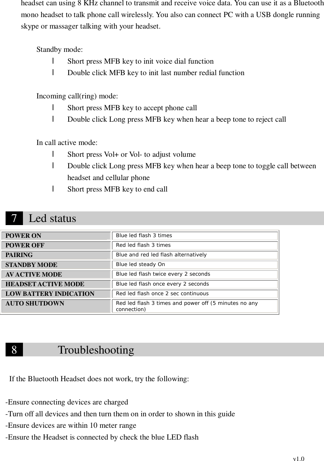                                                                                          v1.0 headset can using 8 KHz channel to transmit and receive voice data. You can use it as a Bluetooth mono headset to talk phone call wirelessly. You also can connect PC with a USB dongle running skype or massager talking with your headset.      Standby mode: l Short press MFB key to init voice dial function    l Double click MFB key to init last number redial function         Incoming call(ring) mode: l Short press MFB key to accept phone call    l Double click Long press MFB key when hear a beep tone to reject call  In call active mode: l Short press Vol+ or Vol- to adjust volume l Double click Long press MFB key when hear a beep tone to toggle call between headset and cellular phone l Short press MFB key to end call   7   Led status                                              POWER ON  Blue led flash 3 times POWER OFF  Red led flash 3 times PAIRING  Blue and red led flash alternatively STANDBY MODE  Blue led steady On AV ACTIVE MODE  Blue led flash twice every 2 seconds HEADSET ACTIVE MODE  Blue led flash once every 2 seconds LOW BATTERY INDICATION  Red led flash once 2 sec continuous AUTO SHUTDOWN  Red led flash 3 times and power off (5 minutes no any connection)   8        Troubleshooting                                     If the Bluetooth Headset does not work, try the following:  -Ensure connecting devices are charged -Turn off all devices and then turn them on in order to shown in this guide -Ensure devices are within 10 meter range -Ensure the Headset is connected by check the blue LED flash 