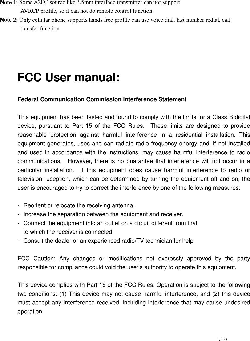                                                                                          v1.0  Note 1: Some A2DP source like 3.5mm interface transmitter can not support        AVRCP profile, so it can not do remote control function. Note 2: Only cellular phone supports hands free profile can use voice dial, last number redial, call transfer function       FCC User manual:  Federal Communication Commission Interference Statement  This equipment has been tested and found to comply with the limits for a Class B digital device, pursuant to Part 15 of the FCC Rules.  These limits are designed to provide reasonable protection against harmful interference in a residential installation. This equipment generates, uses and can radiate radio frequency energy and, if not installed and used in accordance with the instructions, may cause harmful interference to radio communications.  However, there is no guarantee that interference will not occur in a particular installation.  If this equipment does cause harmful interference to radio or television reception, which can be determined by turning the equipment off and on, the user is encouraged to try to correct the interference by one of the following measures:  - Reorient or relocate the receiving antenna. - Increase the separation between the equipment and receiver. - Connect the equipment into an outlet on a circuit different from that to which the receiver is connected. - Consult the dealer or an experienced radio/TV technician for help.  FCC Caution: Any changes or modifications not expressly approved by the party responsible for compliance could void the user&apos;s authority to operate this equipment.  This device complies with Part 15 of the FCC Rules. Operation is subject to the following two conditions: (1) This device may not cause harmful interference, and (2) this device must accept any interference received, including interference that may cause undesired operation.  