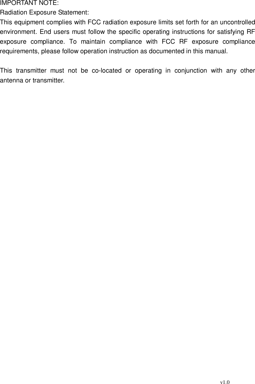                                                                                          v1.0 IMPORTANT NOTE: Radiation Exposure Statement: This equipment complies with FCC radiation exposure limits set forth for an uncontrolled environment. End users must follow the specific operating instructions for satisfying RF exposure compliance. To maintain compliance with FCC RF exposure compliance requirements, please follow operation instruction as documented in this manual.   This transmitter must not be co-located or operating in conjunction with any other antenna or transmitter. 