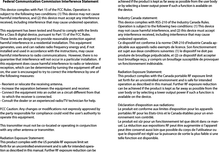 Federal Communication Commission Interference Statement This device complies with Part 15 of the FCC Rules. Operation is subject to the following two conditions: (1) This device may not cause harmful interference, and (2) this device must accept any interference received, including interference that may cause undesired operation. This equipment has been tested and found to comply with the limits for a Class B digital device, pursuant to Part 15 of the FCC Rules.  These limits are designed to provide reasonable protection against harmful interference in a residential installation. This equipment generates, uses and can radiate radio frequency energy and, if not installed and used in accordance with the instructions, may cause harmful interference to radio communications.  However, there is no guarantee that interference will not occur in a particular installation.  If this equipment does cause harmful interference to radio or television reception, which can be determined by turning the equipment o and on, the user is encouraged to try to correct the interference by one of the following measures: - Reorient or relocate the receiving antenna.- Increase the separation between the equipment and receiver.- Connect the equipment into an outlet on a circuit dierent from that   to which the receiver is connected.- Consult the dealer or an experienced radio/TV technician for help.FCC Caution: Any changes or modications not expressly approved by the party responsible for compliance could void the user’s authority to operate this equipment. This transmitter must not be co-located or operating in conjunction with any other antenna or transmitter. Radiation Exposure Statement:This product complies with the US portable RF exposure limit set forth for an uncontrolled environment and is safe for intended opera-tion as described in this manual. Further RF exposure reduction can be achieved if the product is kept as far away as possible from the user body or by selecting a lower output power if such a function is available on the device.Industry Canada statement:This device complies with RSS-210 of the Industry Canada Rules. Operation is subject to the following two conditions: (1) This device may not cause harmful interference, and (2) this device must accept any interference received, including interference that may cause undesired operation.Ce dispositif est conforme à la norme CNR-210 d’Industrie Canada ap-plicable aux appareils radio exempts de licence. Son fonctionnement est sujet aux deux conditions suivantes: (1) le dispositif ne doit pas produire de brouillage préjudiciable, et (2) ce dispositif doit accepter tout brouillage reçu, y compris un brouillage susceptible de provoquer un fonctionnement indésirable. Radiation Exposure Statement:This product complies with the Canada portable RF exposure limit set forth for an uncontrolled environment and is safe for intended operation as described in this manual. Further RF exposure reduction can be achieved if the product is kept as far away as possible from the user body or by selecting a lower output power if such a function is available on the device. Déclaration d’exposition aux radiations:Le produit est conforme aux limites d’exposition pour les appareils portables RF pour les Etats-Unis et le Canada établies pour un envi-ronnement non contrôlé.Le produit est sûr pour un fonctionnement tel que décrit dans ce man-uel. La réduction aux expositions RF peut être augmentée si l’appareil peut être conservé aussi loin que possible du corps de l’utilisateur ou que le dispositif est réglé sur la puissance de sortie la plus faible si une telle fonction est disponible.