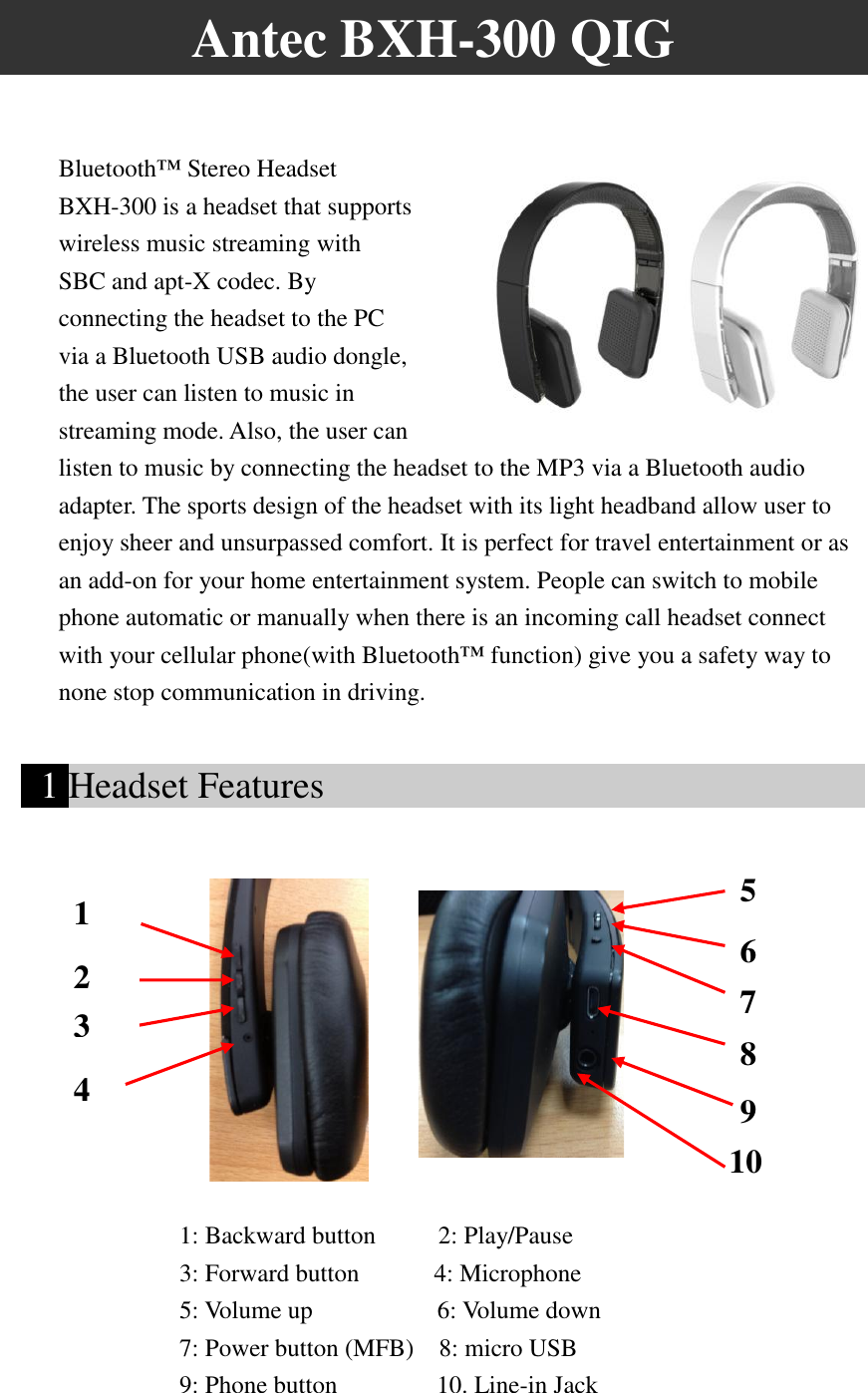 Antec BXH-300 QIG  Bluetooth™ Stereo Headset BXH-300 is a headset that supports wireless music streaming with SBC and apt-X codec. By connecting the headset to the PC via a Bluetooth USB audio dongle, the user can listen to music in streaming mode. Also, the user can listen to music by connecting the headset to the MP3 via a Bluetooth audio adapter. The sports design of the headset with its light headband allow user to enjoy sheer and unsurpassed comfort. It is perfect for travel entertainment or as an add-on for your home entertainment system. People can switch to mobile phone automatic or manually when there is an incoming call headset connect with your cellular phone(with Bluetooth™ function) give you a safety way to none stop communication in driving.    1 Headset Features                                                1: Backward button        2: Play/Pause   3: Forward button      4: Microphone 5: Volume up          6: Volume down 7: Power button (MFB)    8: micro USB   9: Phone button        10. Line-in Jack 1 2 3 5  6  4454  75  85  95  1005  