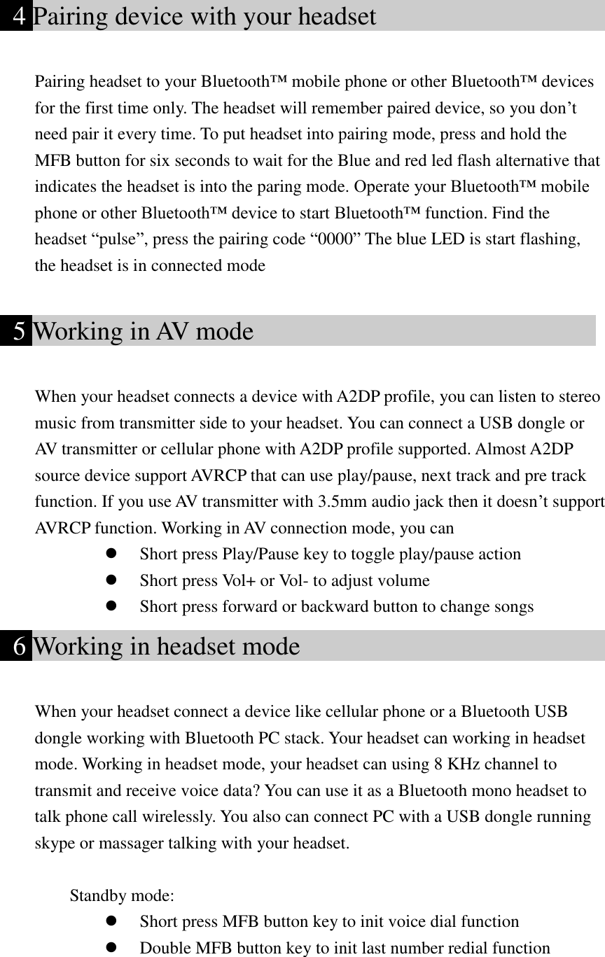      4 Pairing device with your headset                       Pairing headset to your Bluetooth™ mobile phone or other Bluetooth™ devices for the first time only. The headset will remember paired device, so you don’t need pair it every time. To put headset into pairing mode, press and hold the MFB button for six seconds to wait for the Blue and red led flash alternative that indicates the headset is into the paring mode. Operate your Bluetooth™ mobile phone or other Bluetooth™ device to start Bluetooth™ function. Find the headset “pulse”, press the pairing code “0000” The blue LED is start flashing, the headset is in connected mode    5 Working in AV mode                                When your headset connects a device with A2DP profile, you can listen to stereo music from transmitter side to your headset. You can connect a USB dongle or AV transmitter or cellular phone with A2DP profile supported. Almost A2DP source device support AVRCP that can use play/pause, next track and pre track function. If you use AV transmitter with 3.5mm audio jack then it doesn’t support AVRCP function. Working in AV connection mode, you can  Short press Play/Pause key to toggle play/pause action  Short press Vol+ or Vol- to adjust volume  Short press forward or backward button to change songs   6 Working in headset mode                              When your headset connect a device like cellular phone or a Bluetooth USB dongle working with Bluetooth PC stack. Your headset can working in headset mode. Working in headset mode, your headset can using 8 KHz channel to transmit and receive voice data? You can use it as a Bluetooth mono headset to talk phone call wirelessly. You also can connect PC with a USB dongle running skype or massager talking with your headset.      Standby mode:  Short press MFB button key to init voice dial function        Double MFB button key to init last number redial function 