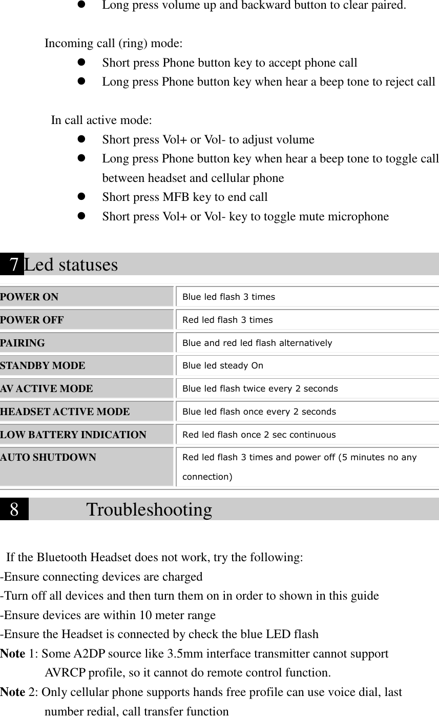 Long press volume up and backward button to clear paired.         Incoming call (ring) mode:  Short press Phone button key to accept phone call        Long press Phone button key when hear a beep tone to reject call  In call active mode:  Short press Vol+ or Vol- to adjust volume  Long press Phone button key when hear a beep tone to toggle call between headset and cellular phone  Short press MFB key to end call  Short press Vol+ or Vol- key to toggle mute microphone    7 Led statuses                                        POWER ON Blue led flash 3 times POWER OFF Red led flash 3 times PAIRING Blue and red led flash alternatively STANDBY MODE Blue led steady On AV ACTIVE MODE Blue led flash twice every 2 seconds HEADSET ACTIVE MODE Blue led flash once every 2 seconds LOW BATTERY INDICATION Red led flash once 2 sec continuous AUTO SHUTDOWN Red led flash 3 times and power off (5 minutes no any connection)  8        Troubleshooting                                                If the Bluetooth Headset does not work, try the following: -Ensure connecting devices are charged -Turn off all devices and then turn them on in order to shown in this guide -Ensure devices are within 10 meter range -Ensure the Headset is connected by check the blue LED flash Note 1: Some A2DP source like 3.5mm interface transmitter cannot support        AVRCP profile, so it cannot do remote control function. Note 2: Only cellular phone supports hands free profile can use voice dial, last number redial, call transfer function       