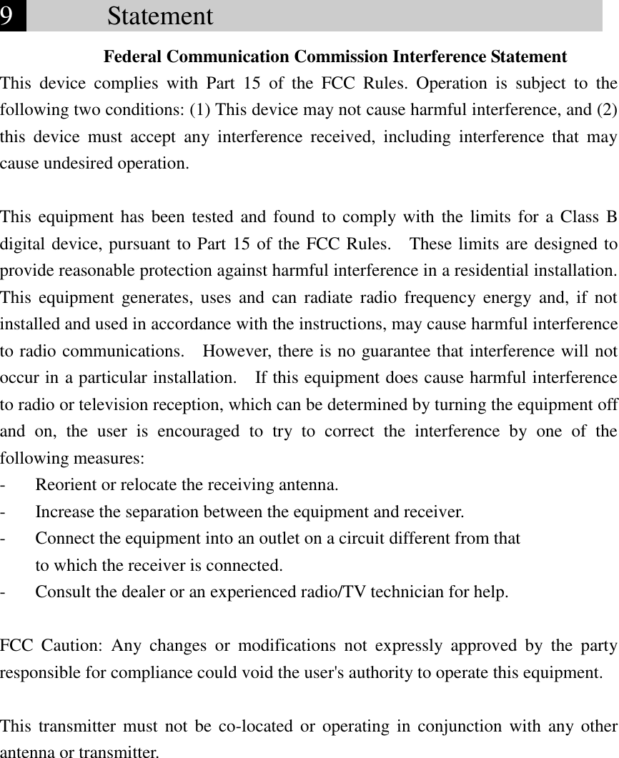 9        Statement                               Federal Communication Commission Interference Statement This  device  complies  with  Part  15  of  the  FCC  Rules.  Operation  is  subject  to  the following two conditions: (1) This device may not cause harmful interference, and (2) this  device  must  accept  any  interference  received,  including  interference  that  may cause undesired operation.  This equipment has been tested and found to comply with the limits for a Class  B digital device, pursuant to Part 15 of the FCC Rules.    These limits are designed to provide reasonable protection against harmful interference in a residential installation. This  equipment  generates,  uses  and  can  radiate  radio  frequency  energy  and,  if  not installed and used in accordance with the instructions, may cause harmful interference to radio communications.    However, there is no guarantee that interference will not occur in a particular installation.    If this equipment does cause harmful interference to radio or television reception, which can be determined by turning the equipment off and  on,  the  user  is  encouraged  to  try  to  correct  the  interference  by  one  of  the following measures: -  Reorient or relocate the receiving antenna. -  Increase the separation between the equipment and receiver. -  Connect the equipment into an outlet on a circuit different from that to which the receiver is connected. -  Consult the dealer or an experienced radio/TV technician for help.  FCC  Caution:  Any  changes  or  modifications  not  expressly  approved  by  the  party responsible for compliance could void the user&apos;s authority to operate this equipment.  This  transmitter  must  not be  co-located or  operating  in  conjunction with  any other antenna or transmitter. 