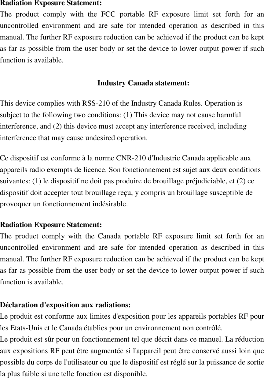 Radiation Exposure Statement: The  product  comply  with  the  FCC  portable  RF  exposure  limit  set  forth  for  an uncontrolled  environment  and  are  safe  for  intended  operation  as  described  in  this manual. The further RF exposure reduction can be achieved if the product can be kept as far as possible from the user body or set the device to lower output power if such function is available.  Industry Canada statement: This device complies with RSS-210 of the Industry Canada Rules. Operation is subject to the following two conditions: (1) This device may not cause harmful interference, and (2) this device must accept any interference received, including interference that may cause undesired operation. Ce dispositif est conforme à la norme CNR-210 d&apos;Industrie Canada applicable aux appareils radio exempts de licence. Son fonctionnement est sujet aux deux conditions suivantes: (1) le dispositif ne doit pas produire de brouillage préjudiciable, et (2) ce dispositif doit accepter tout brouillage reçu, y compris un brouillage susceptible de provoquer un fonctionnement indésirable.   Radiation Exposure Statement: The  product  comply  with  the  Canada  portable  RF  exposure  limit  set  forth  for  an uncontrolled  environment  and  are  safe  for  intended  operation  as  described  in  this manual. The further RF exposure reduction can be achieved if the product can be kept as far as possible from the user body or set the device to lower output power if such function is available.  Déclaration d&apos;exposition aux radiations: Le produit est conforme aux limites d&apos;exposition pour les appareils portables RF pour les Etats-Unis et le Canada établies pour un environnement non contrôlé. Le produit est sûr pour un fonctionnement tel que décrit dans ce manuel. La réduction aux expositions RF peut être augmentée si l&apos;appareil peut être conservé aussi loin que possible du corps de l&apos;utilisateur ou que le dispositif est réglé sur la puissance de sortie la plus faible si une telle fonction est disponible.      