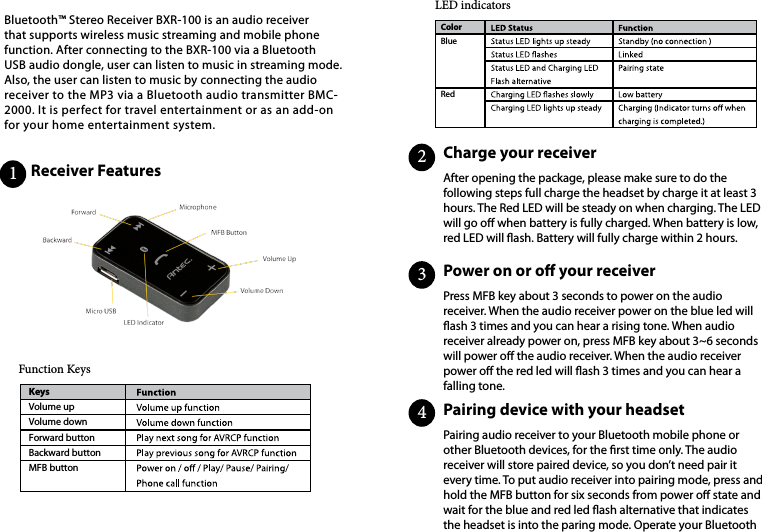 Bluetooth™ Stereo Receiver BXR-100 is an audio receiver that supports wireless music streaming and mobile phone function. After connecting to the BXR-100 via a Bluetooth USB audio dongle, user can listen to music in streaming mode. Also, the user can listen to music by connecting the audio receiver to the MP3 via a Bluetooth audio transmitter BMC-2000. It is perfect for travel entertainment or as an add-on for your home entertainment system.Receiver Features                                Charge your receiver                                                         Power  on  or  o  your  receiver                                                                 Pairing device with your headset                                                                      Function KeysLED indicatorsAfter opening the package, please make sure to do the following steps full charge the headset by charge it at least 3 hours. The Red LED will be steady on when charging. The LED will go o when battery is fully charged. When battery is low, red LED will ash. Battery will fully charge within 2 hours.   Press MFB key about 3 seconds to power on the audio receiver. When the audio receiver power on the blue led will ash 3 times and you can hear a rising tone. When audio receiver already power on, press MFB key about 3~6 seconds will power o the audio receiver. When the audio receiver power o the red led will ash 3 times and you can hear a falling tone.Pairing audio receiver to your Bluetooth mobile phone or other Bluetooth devices, for the rst time only. The audio receiver will store paired device, so you don’t need pair it every time. To put audio receiver into pairing mode, press and hold the MFB button for six seconds from power o state and wait for the blue and red led ash alternative that indicates the headset is into the paring mode. Operate your Bluetooth KeysVolume upVolume downForward buttonBackward buttonMFB buttonColorBlueRed1234