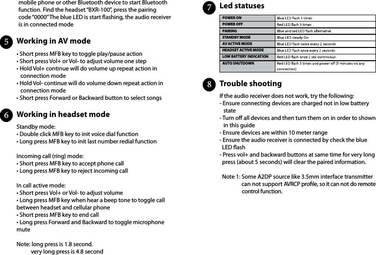 mobile phone or other Bluetooth device to start Bluetooth function. Find the headset “BXR-100”, press the pairing code “0000” The blue LED is start ashing, the audio receiver is in connected modeWorking in AV mode                                                                         Working  in headset  mode                                                                                              • Short press MFB key to toggle play/pause action• Short press Vol+ or Vol- to adjust volume one step• Hold Vol+ continue will do volume up repeat action in    connection mode• Hold Vol- continue will do volume down repeat action in    connection mode• Short press Forward or Backward button to select songsStandby mode:• Double click MFB key to init voice dial function   • Long press MFB key to init last number redial functionIncoming call (ring) mode:• Short press MFB key to accept phone call   • Long press MFB key to reject incoming callIn call active mode:• Short press Vol+ or Vol- to adjust volume• Long press MFB key when hear a beep tone to toggle call between headset and cellular phone• Short press MFB key to end call• Long press Forward and Backward to toggle microphone muteNote: long press is 1.8 second.           very long press is 4.8 second56Trouble shooting                                                                                                       Led statuses                                    If the audio receiver does not work, try the following:- Ensure connecting devices are charged not in low battery    state  - Turn o all devices and then turn them on in order to shown    in this guide- Ensure devices are within 10 meter range- Ensure the audio receiver is connected by check the blue   LED ash- Press vol+ and backward buttons at same time for very long   press (about 5 seconds) will clear the paired information.       Note 1: Some A2DP source like 3.5mm interface transmitter                  can not support AVRCP prole, so it can not do remote                                   control function.POWER ONPOWER OFFPAIRINGSTANDBY MODEAV ACTIVE MODEHEADSET ACTIVE MODELOW BATTERY INDICATIONAUTO SHUTDOWN78