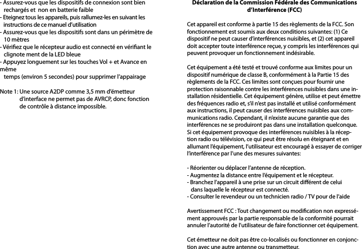 - Assurez-vous que les dispositifs de connexion sont bien    rechargés et  non en batterie faible- Eteignez tous les appareils, puis rallumez-les en suivant les    instructions de ce manuel d’utilisation- Assurez-vous que les dispositifs sont dans un périmètre de    10 mètres- Vériez que le récepteur audio est connecté en vériant le    clignote ment de la LED bleue- Appuyez longuement sur les touches Vol + et Avance en même    temps (environ 5 secondes) pour supprimer l’appairageNote 1: Une source A2DP comme 3,5 mm d’émetteur                d’interface ne permet pas de AVRCP, donc fonction                de contrôle à distance impossible.Déclaration de la Commission Fédérale des Communications d’Interférence (FCC) Cet appareil est conforme à partie 15 des règlements de la FCC. Son fonctionnement est soumis aux deux conditions suivantes: (1) Ce dispositif ne peut causer d’interférences nuisibles, et (2) cet appareil doit accepter toute interférence reçue, y compris les interférences qui peuvent provoquer un fonctionnement indésirable. Cet équipement a été testé et trouvé conforme aux limites pour un dispositif numérique de classe B, conformément à la Partie 15 des règlements de la FCC. Ces limites sont conçues pour fournir une protection raisonnable contre les interférences nuisibles dans une in-stallation résidentielle. Cet équipement génère, utilise et peut émettre des fréquences radio et, s’il n’est pas installé et utilisé conformément aux instructions, il peut causer des interférences nuisibles aux com-munications radio. Cependant, il n’existe aucune garantie que des interférences ne se produiront pas dans une installation quelconque. Si cet équipement provoque des interférences nuisibles à la récep-tion radio ou télévision, ce qui peut être résolu en éteignant et en allumant l’équipement, l’utilisateur est encouragé à essayer de corriger l’interférence par l’une des mesures suivantes: - Réorienter ou déplacer l’antenne de réception.- Augmentez la distance entre l’équipement et le récepteur.- Branchez l’appareil à une prise sur un circuit diérent de celui   dans laquelle le récepteur est connecté.- Consulter le revendeur ou un technicien radio / TV pour de l’aide Avertissement FCC : Tout changement ou modication non expressé-ment approuvés par la partie responsable de la conformité pourrait annuler l’autorité de l’utilisateur de faire fonctionner cet équipement. Cet émetteur ne doit pas être co-localisés ou fonctionner en conjonc-tion avec une autre antenne ou transmetteur. 