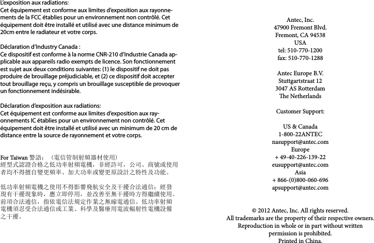 Antec, Inc.47900 Fremont Blvd.Fremont, CA 94538USAtel: 510-770-1200fax: 510-770-1288Antec Europe B.V.Stuttgartstraat 123047 AS Rotterdame NetherlandsCustomer Support:US &amp; Canada1-800-22ANTECnasupport@antec.comEurope+ 49-40-226-139-22eusupport@antec.comAsia+ 866-(0)800-060-696apsupport@antec.com© 2012 Antec, Inc. All rights reserved.All trademarks are the property of their respective owners. Reproduction in whole or in part without written permission is prohibited.Printed in China.L’exposition aux radiations:Cet équipement est conforme aux limites d’exposition aux rayonne-ments de la FCC établies pour un environnement non contrôlé. Cet équipement doit être installé et utilisé avec une distance minimum de 20cm entre le radiateur et votre corps.Déclaration d’Industry Canada :Ce dispositif est conforme à la norme CNR-210 d’Industrie Canada ap-plicable aux appareils radio exempts de licence. Son fonctionnement est sujet aux deux conditions suivantes: (1) le dispositif ne doit pas produire de brouillage préjudiciable, et (2) ce dispositif doit accepter tout brouillage reçu, y compris un brouillage susceptible de provoquer un fonctionnement indésirable. Déclaration d’exposition aux radiations:Cet équipement est conforme aux limites d’exposition aux ray-onnements IC établies pour un environnement non contrôlé. Cet équipement doit être installé et utilisé avec un minimum de 20 cm de distance entre la source de rayonnement et votre corps.  For Taiwan 警語： (電信管制射頻器材使用)經型式認證合格之低功率射頻電機，非經許可，公司、商號或使用者均不得擅自變更頻率、加大功率或變更原設計之特性及功能。低功率射頻電機之使用不得影響飛航安全及干擾合法通信；經發現有干擾現象時，應立即停用，並改善至無干擾時方得繼續使用。前項合法通信，指依電信法規定作業之無線電通信。低功率射頻電機須忍受合法通信或工業、科學及醫療用電波輻射性電機設備之干擾。